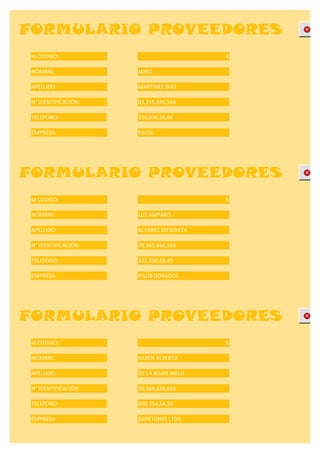 FORMULARIO PROVEEDORES
 Id CODIGO:                              4

 NOMBRE:              JAIRO

 APELLIDO:            MARTINEZ DIAZ

 N° IDENTIFICACIÓN:   01,215,646,546

 TELEFONO:            320,656,56,66

 EMPRESA:             FACOL




FORMULARIO PROVEEDORES
 Id CODIGO:                              5

 NOMBRE:              LUZ AMPARO

 APELLIDO:            ALVAREZ MENDIETA

 N° IDENTIFICACIÓN:   79,565,656,566

 TELEFONO:            321,256,58,45

 EMPRESA:             HILOS DORADOS




FORMULARIO PROVEEDORES
 Id CODIGO:                              6

 NOMBRE:              KAREN ALVERTA

 APELLIDO:            DE LA ROJAS MELO

 N° IDENTIFICACIÓN:   36,564,656,656

 TELEFONO:            000,354,54,54

 EMPRESA:             ZAPATONES LTDA
 