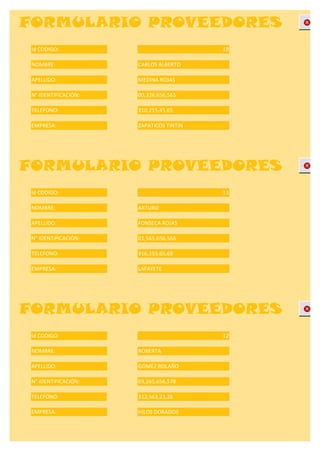 FORMULARIO PROVEEDORES
 Id CODIGO:                              10

 NOMBRE:              CARLOS ALBERTO

 APELLIDO:            MEDINA ROJAS

 N° IDENTIFICACIÓN:   00,326,656,565

 TELEFONO:            310,215,45,65

 EMPRESA:             ZAPATICOS TINTIN




FORMULARIO PROVEEDORES
 Id CODIGO:                              11

 NOMBRE:              ARTURO

 APELLIDO:            FONSECA ROJAS

 N° IDENTIFICACIÓN:   01,565,656,566

 TELEFONO:            316,255,65,69

 EMPRESA:             LAFAYETE




FORMULARIO PROVEEDORES
 Id CODIGO:                              12

 NOMBRE:              ROBERTA

 APELLIDO:            GOMEZ BOLAÑO

 N° IDENTIFICACIÓN:   03,265,656,578

 TELEFONO:            312,563,23,26

 EMPRESA:             HILOS DORADOS
 