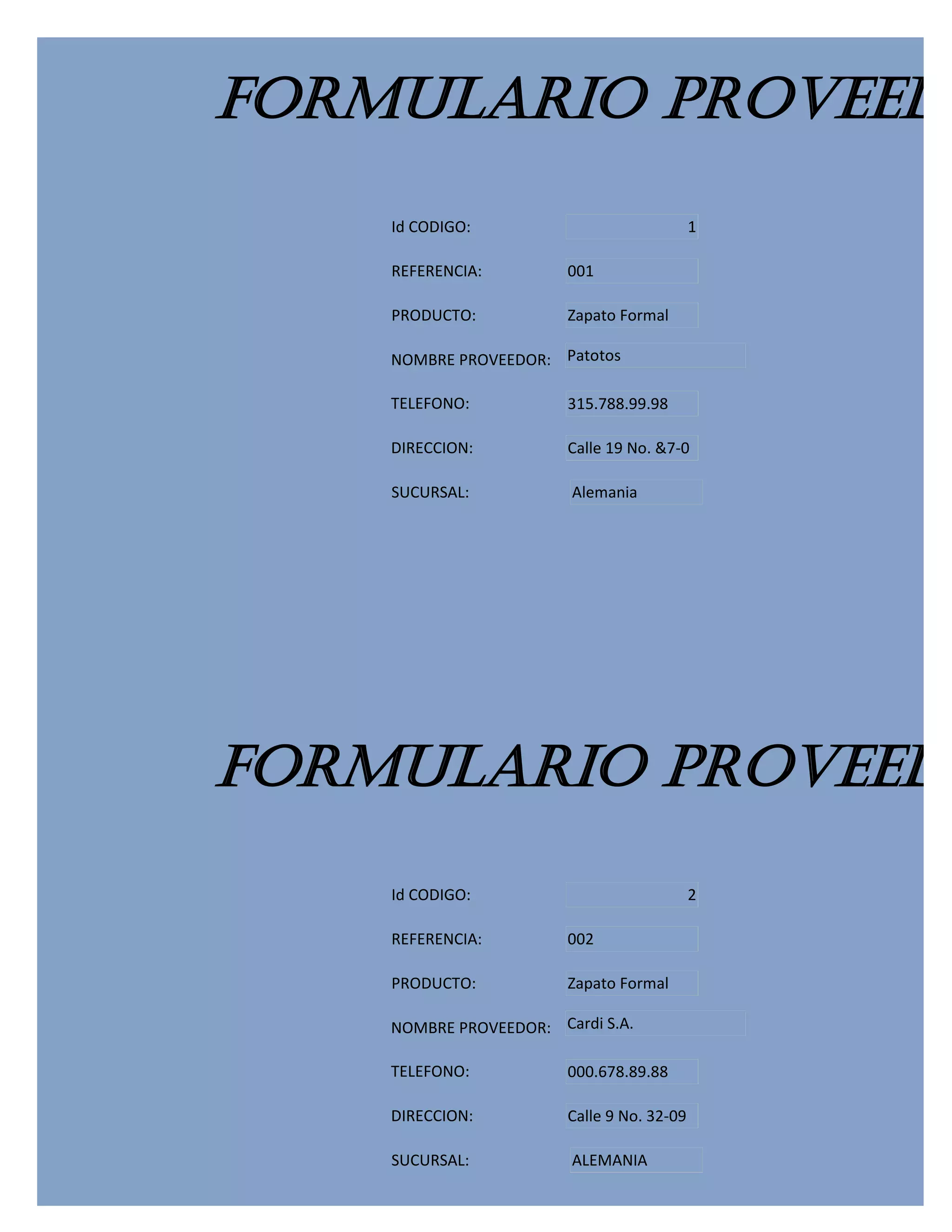 FORMULARIO PROVEEDO
    Id CODIGO:                              1

    REFERENCIA:         001

    PRODUCTO:           Zapato Formal

    NOMBRE PROVEEDOR: Patotos

    TELEFONO:           315.788.99.98

    DIRECCION:          Calle 19 No. &7-0

    SUCURSAL:           Alemania




FORMULARIO PROVEEDO
    Id CODIGO:                              2

    REFERENCIA:         002

    PRODUCTO:           Zapato Formal

    NOMBRE PROVEEDOR: Cardi S.A.

    TELEFONO:           000.678.89.88

    DIRECCION:          Calle 9 No. 32-09

    SUCURSAL:           ALEMANIA
 