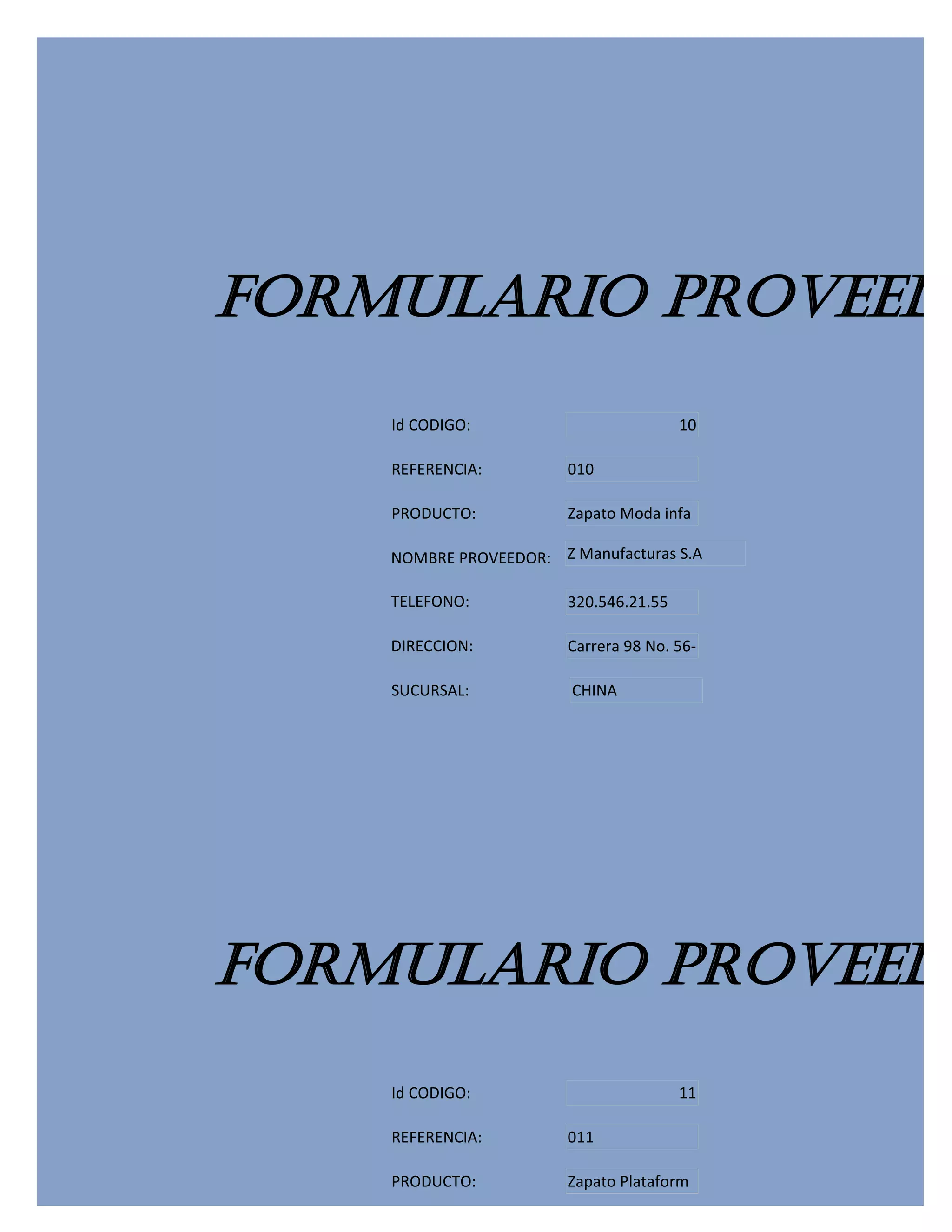 FORMULARIO PROVEEDO
    Id CODIGO:                          10

    REFERENCIA:         010

    PRODUCTO:           Zapato Moda infa

    NOMBRE PROVEEDOR: Z Manufacturas S.A

    TELEFONO:           320.546.21.55

    DIRECCION:          Carrera 98 No. 56-

    SUCURSAL:           CHINA




FORMULARIO PROVEEDO
    Id CODIGO:                          11

    REFERENCIA:         011

    PRODUCTO:           Zapato Plataform
 