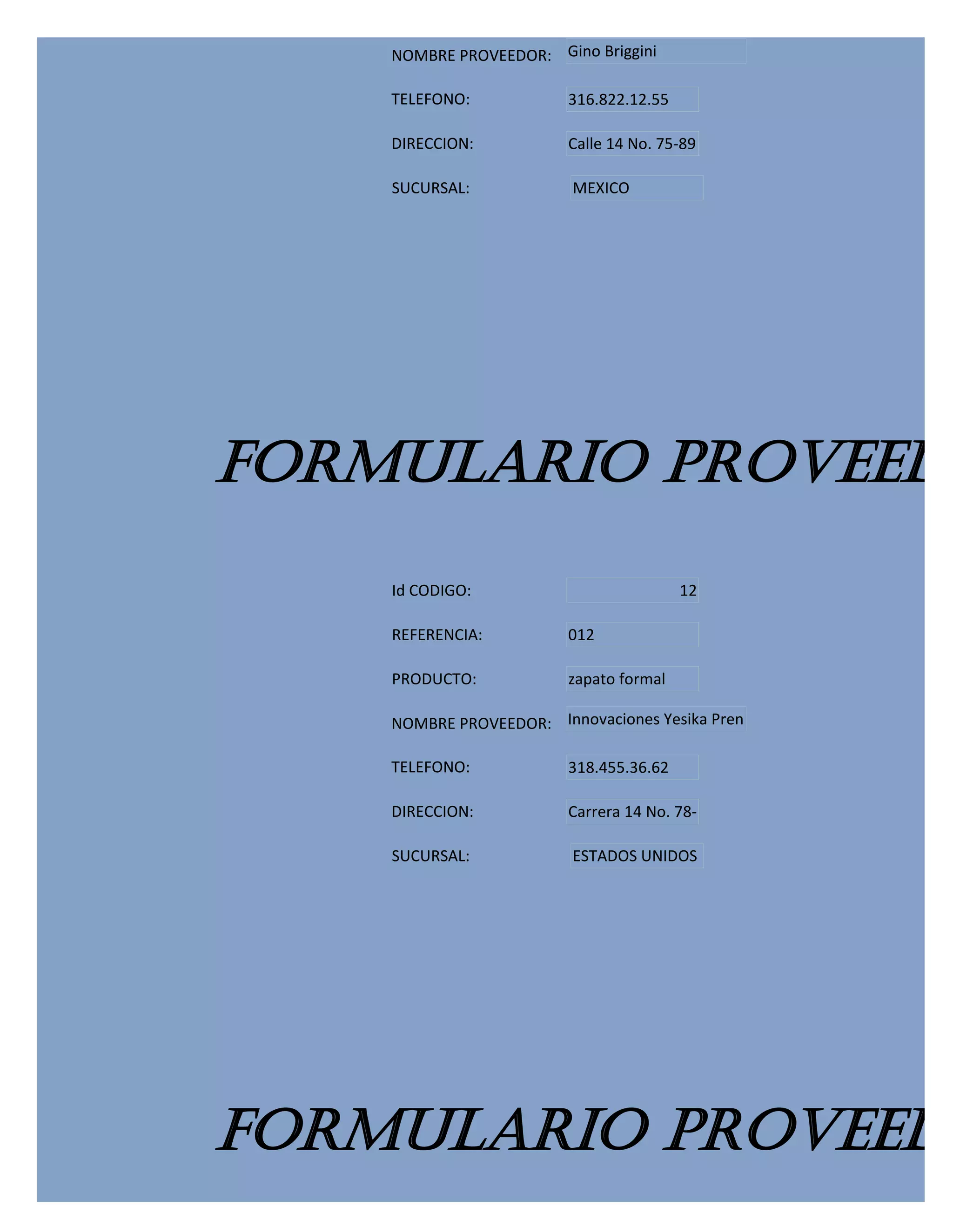 NOMBRE PROVEEDOR: Gino Briggini

    TELEFONO:            316.822.12.55

    DIRECCION:           Calle 14 No. 75-89

    SUCURSAL:            MEXICO




FORMULARIO PROVEEDO
    Id CODIGO:                           12

    REFERENCIA:          012

    PRODUCTO:            zapato formal

    NOMBRE PROVEEDOR: Innovaciones Yesika Pren

    TELEFONO:            318.455.36.62

    DIRECCION:           Carrera 14 No. 78-

    SUCURSAL:            ESTADOS UNIDOS




FORMULARIO PROVEEDO
 