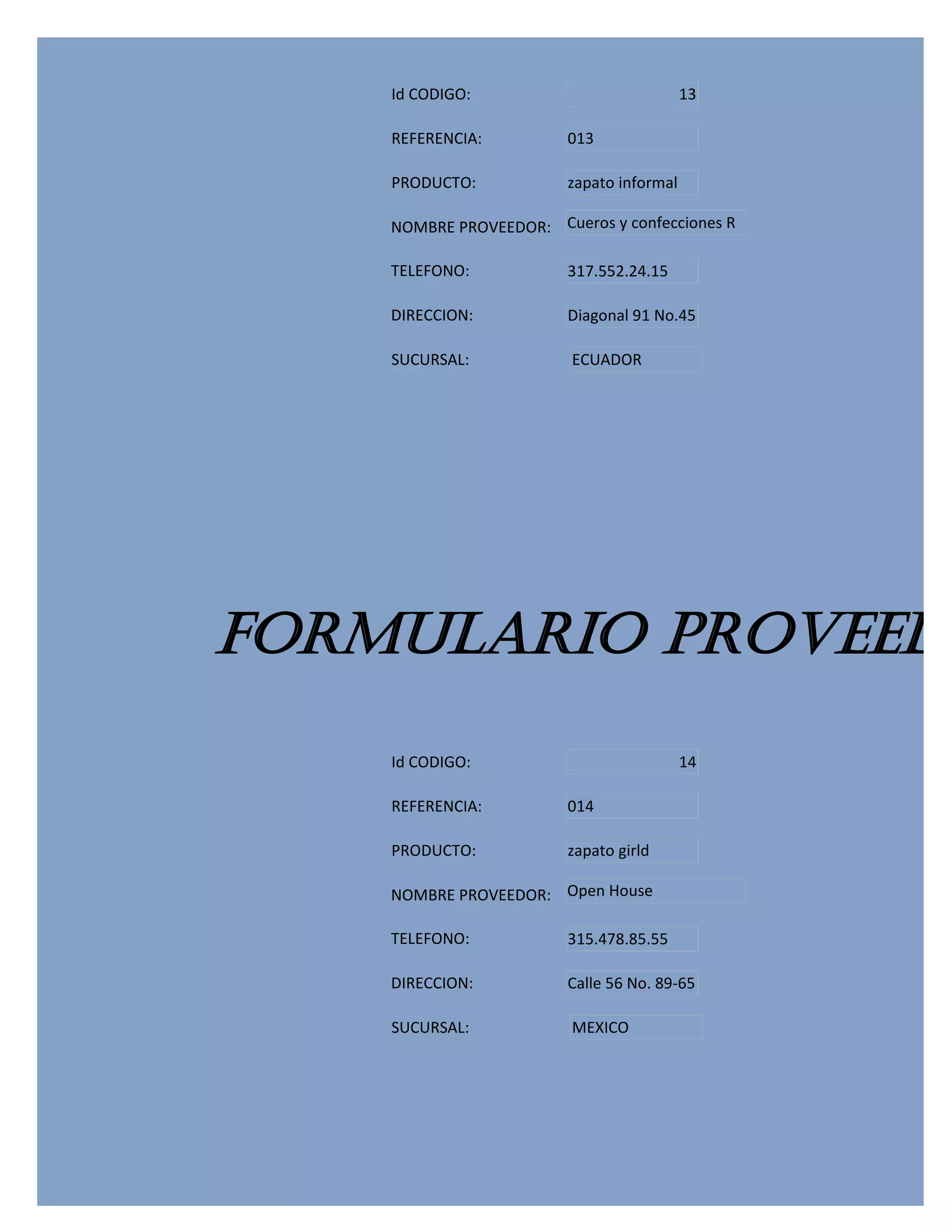Id CODIGO:                             13

    REFERENCIA:          013

    PRODUCTO:            zapato informal

    NOMBRE PROVEEDOR: Cueros y confecciones R

    TELEFONO:            317.552.24.15

    DIRECCION:           Diagonal 91 No.45

    SUCURSAL:            ECUADOR




FORMULARIO PROVEEDO
    Id CODIGO:                             14

    REFERENCIA:          014

    PRODUCTO:            zapato girld

    NOMBRE PROVEEDOR: Open House

    TELEFONO:            315.478.85.55

    DIRECCION:           Calle 56 No. 89-65

    SUCURSAL:            MEXICO
 