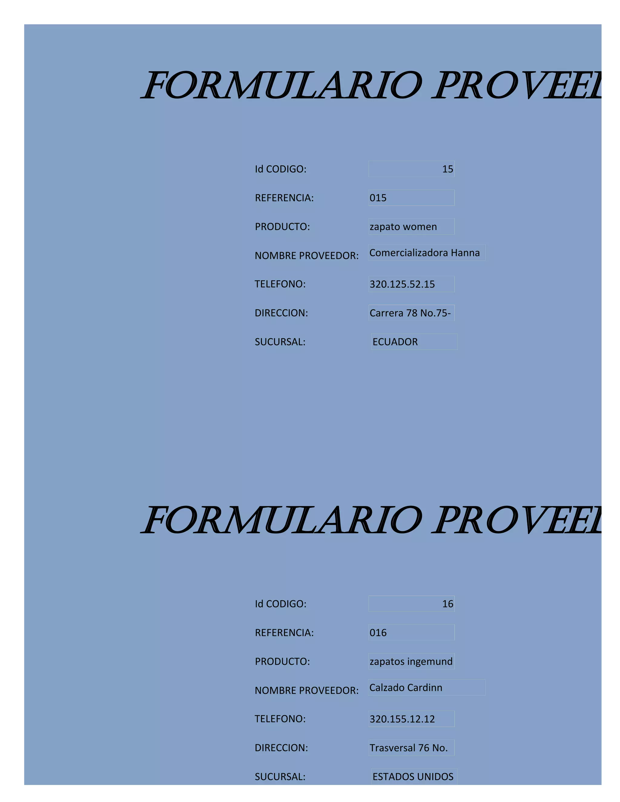 FORMULARIO PROVEEDO
    Id CODIGO:                          15

    REFERENCIA:         015

    PRODUCTO:           zapato women

    NOMBRE PROVEEDOR: Comercializadora Hanna

    TELEFONO:           320.125.52.15

    DIRECCION:          Carrera 78 No.75-

    SUCURSAL:           ECUADOR




FORMULARIO PROVEEDO
    Id CODIGO:                          16

    REFERENCIA:         016

    PRODUCTO:           zapatos ingemund

    NOMBRE PROVEEDOR: Calzado Cardinn

    TELEFONO:           320.155.12.12

    DIRECCION:          Trasversal 76 No.

    SUCURSAL:           ESTADOS UNIDOS
 