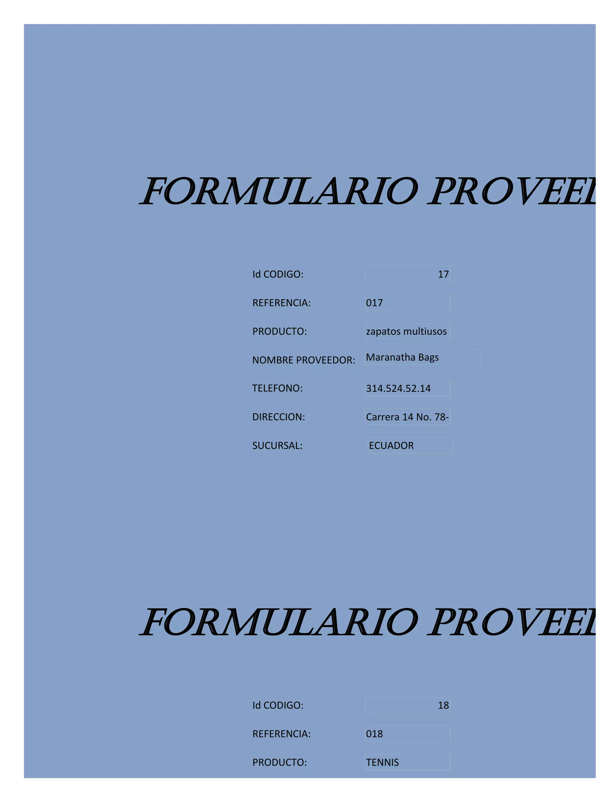 FORMULARIO PROVEEDO
    Id CODIGO:                         17

    REFERENCIA:        017

    PRODUCTO:          zapatos multiusos

    NOMBRE PROVEEDOR: Maranatha Bags

    TELEFONO:          314.524.52.14

    DIRECCION:         Carrera 14 No. 78-

    SUCURSAL:          ECUADOR




FORMULARIO PROVEEDO
    Id CODIGO:                         18

    REFERENCIA:        018

    PRODUCTO:          TENNIS
 