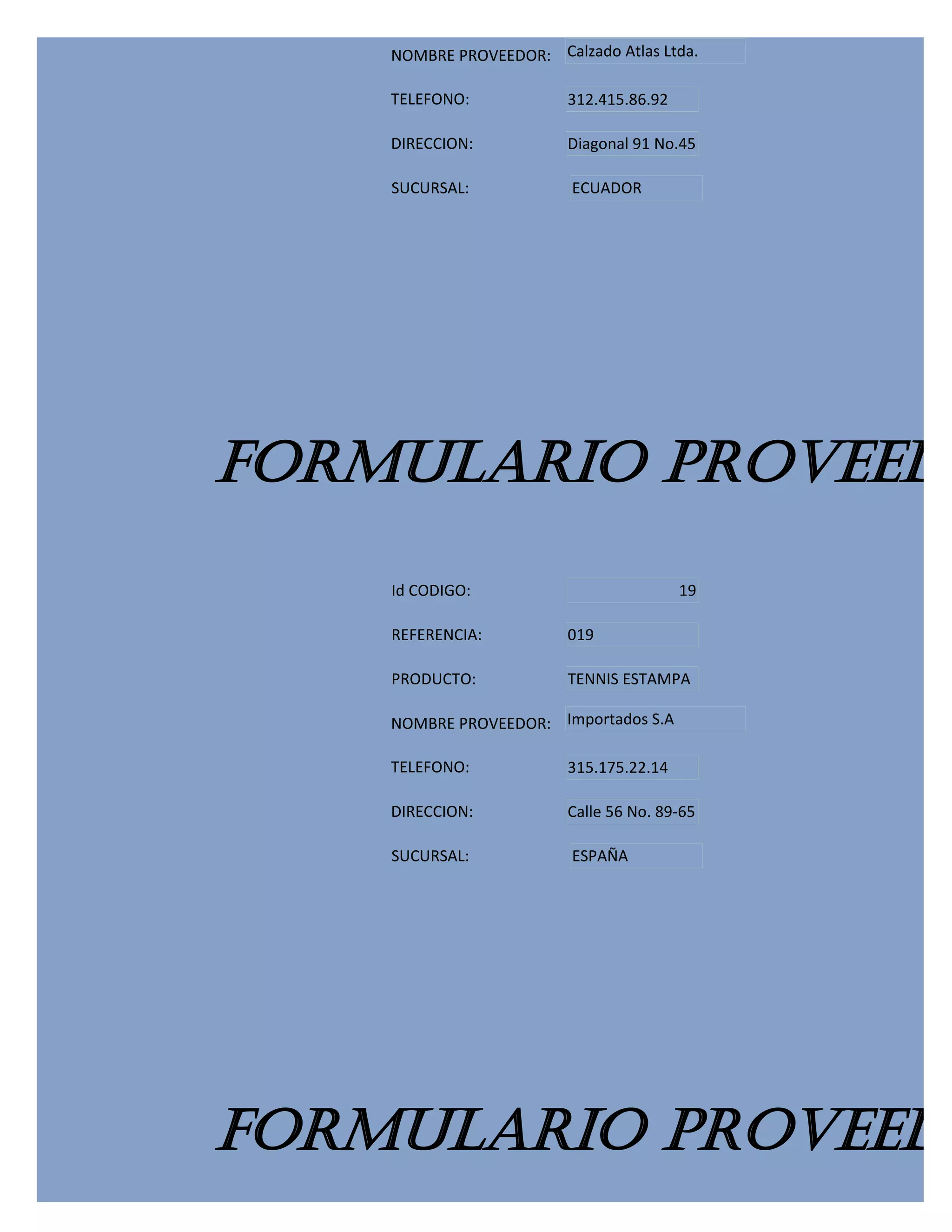 NOMBRE PROVEEDOR: Calzado Atlas Ltda.

    TELEFONO:            312.415.86.92

    DIRECCION:           Diagonal 91 No.45

    SUCURSAL:            ECUADOR




FORMULARIO PROVEEDO
    Id CODIGO:                           19

    REFERENCIA:          019

    PRODUCTO:            TENNIS ESTAMPA

    NOMBRE PROVEEDOR: Importados S.A

    TELEFONO:            315.175.22.14

    DIRECCION:           Calle 56 No. 89-65

    SUCURSAL:            ESPAÑA




FORMULARIO PROVEEDO
 