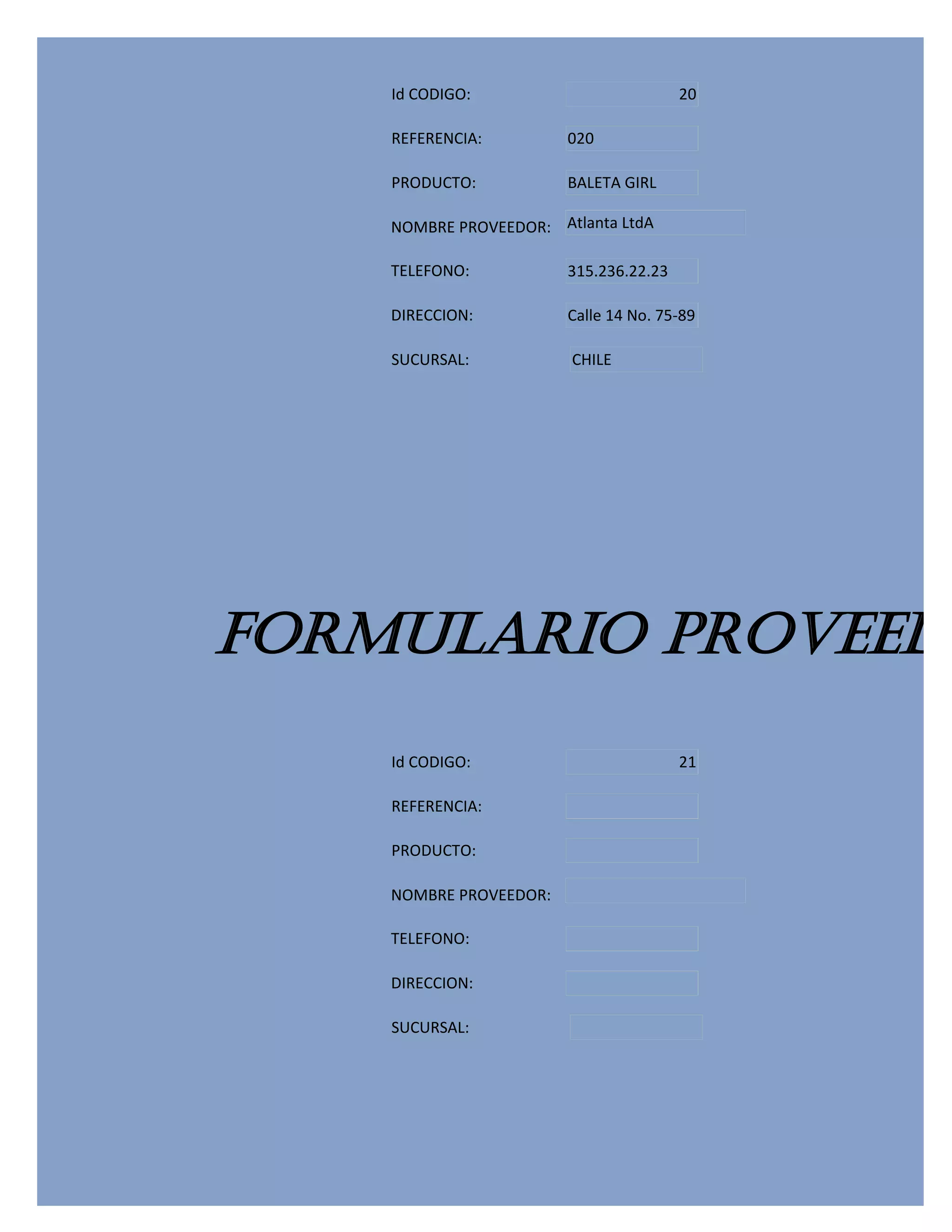 Id CODIGO:                          20

    REFERENCIA:         020

    PRODUCTO:           BALETA GIRL

    NOMBRE PROVEEDOR: Atlanta LtdA

    TELEFONO:           315.236.22.23

    DIRECCION:          Calle 14 No. 75-89

    SUCURSAL:           CHILE




FORMULARIO PROVEEDO
    Id CODIGO:                          21

    REFERENCIA:

    PRODUCTO:

    NOMBRE PROVEEDOR:

    TELEFONO:

    DIRECCION:

    SUCURSAL:
 