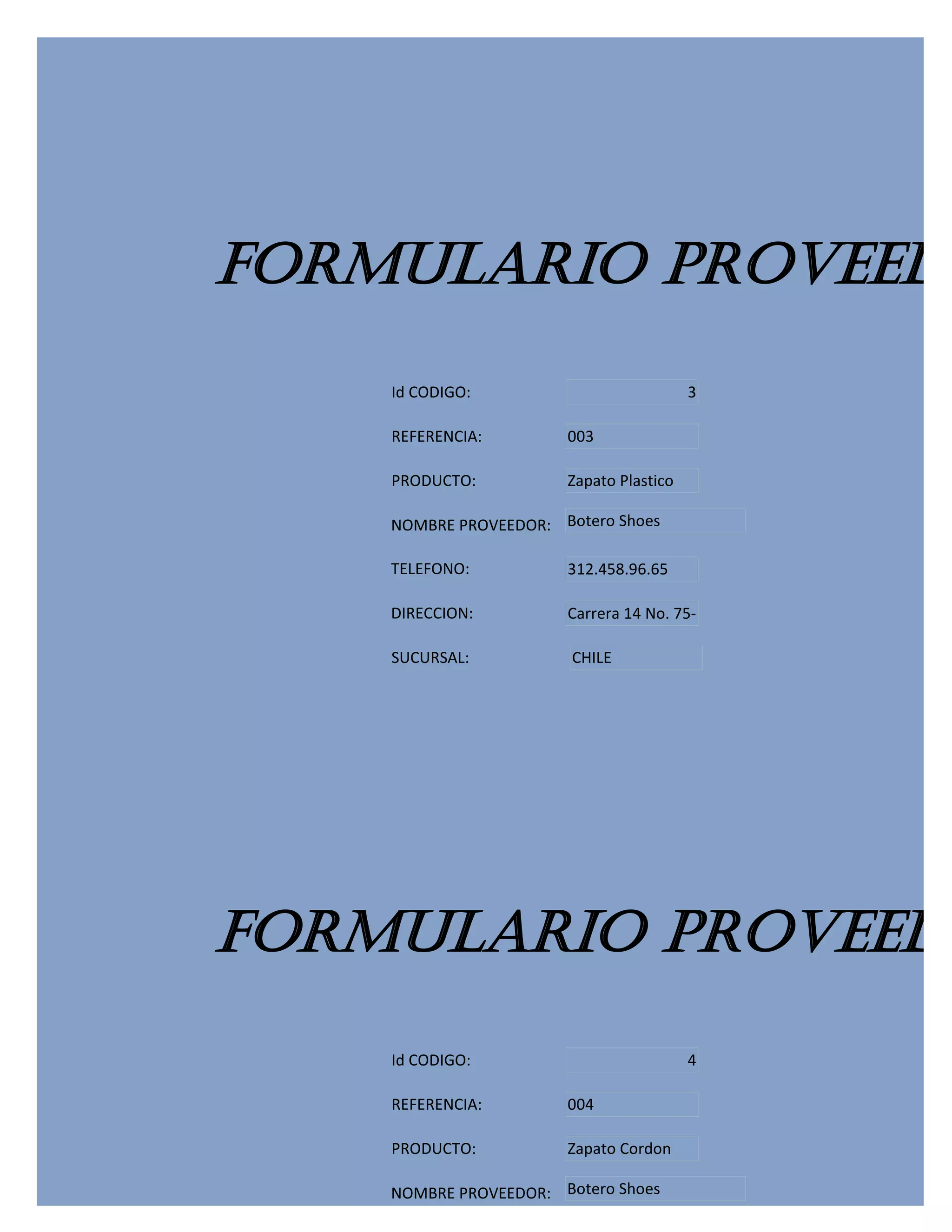 FORMULARIO PROVEEDO
    Id CODIGO:                           3

    REFERENCIA:        003

    PRODUCTO:          Zapato Plastico

    NOMBRE PROVEEDOR: Botero Shoes

    TELEFONO:          312.458.96.65

    DIRECCION:         Carrera 14 No. 75-

    SUCURSAL:           CHILE




FORMULARIO PROVEEDO
    Id CODIGO:                           4

    REFERENCIA:        004

    PRODUCTO:          Zapato Cordon

    NOMBRE PROVEEDOR: Botero Shoes
 