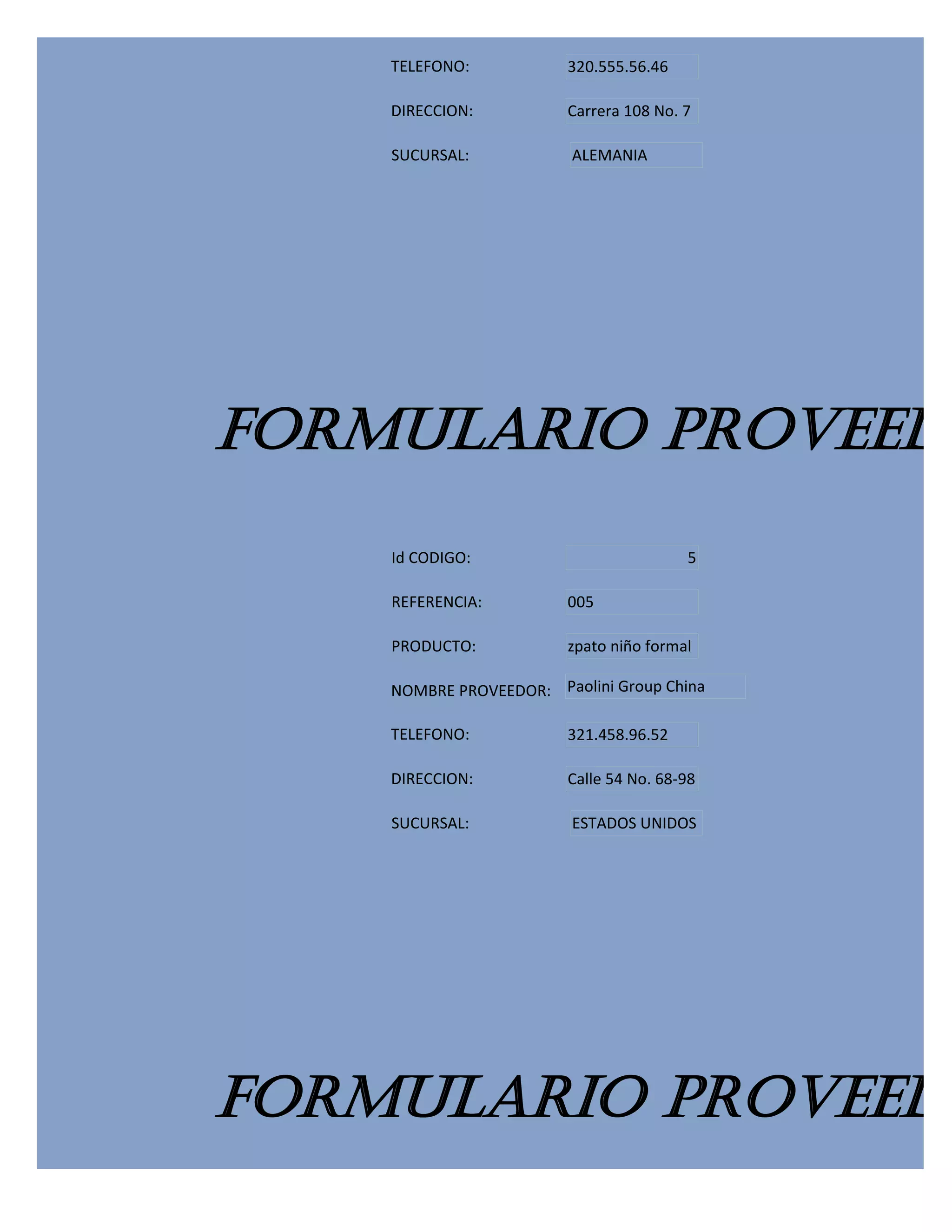 TELEFONO:           320.555.56.46

    DIRECCION:          Carrera 108 No. 7

    SUCURSAL:            ALEMANIA




FORMULARIO PROVEEDO
    Id CODIGO:                          5

    REFERENCIA:         005

    PRODUCTO:           zpato niño formal

    NOMBRE PROVEEDOR: Paolini Group China

    TELEFONO:           321.458.96.52

    DIRECCION:          Calle 54 No. 68-98

    SUCURSAL:            ESTADOS UNIDOS




FORMULARIO PROVEEDO
 