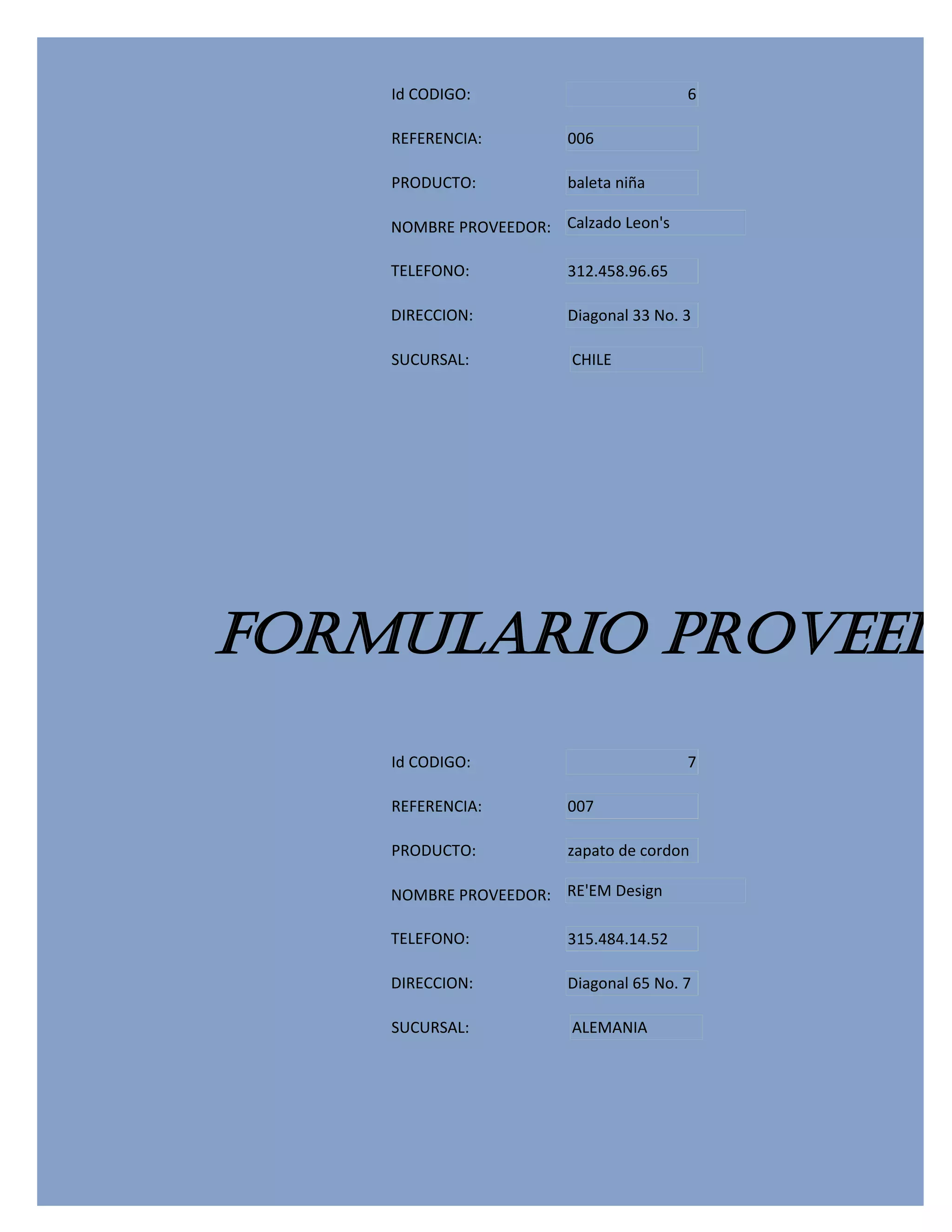 Id CODIGO:                          6

    REFERENCIA:         006

    PRODUCTO:           baleta niña

    NOMBRE PROVEEDOR: Calzado Leon's

    TELEFONO:           312.458.96.65

    DIRECCION:          Diagonal 33 No. 3

    SUCURSAL:           CHILE




FORMULARIO PROVEEDO
    Id CODIGO:                          7

    REFERENCIA:         007

    PRODUCTO:           zapato de cordon

    NOMBRE PROVEEDOR: RE'EM Design

    TELEFONO:           315.484.14.52

    DIRECCION:          Diagonal 65 No. 7

    SUCURSAL:           ALEMANIA
 