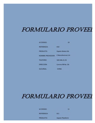 FORMULARIO PROVEEDO
    Id CODIGO:                          10

    REFERENCIA:         010

    PRODUCTO:           Zapato Moda infa

    NOMBRE PROVEEDOR: Z Manufacturas S.A

    TELEFONO:           320.546.21.55

    DIRECCION:          Carrera 98 No. 56-

    SUCURSAL:           CHINA




FORMULARIO PROVEEDO
    Id CODIGO:                          11

    REFERENCIA:         011

    PRODUCTO:           Zapato Plataform
 