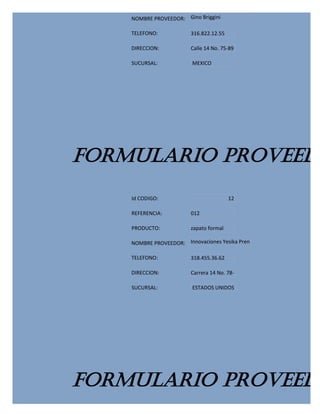 NOMBRE PROVEEDOR: Gino Briggini

    TELEFONO:            316.822.12.55

    DIRECCION:           Calle 14 No. 75-89

    SUCURSAL:            MEXICO




FORMULARIO PROVEEDO
    Id CODIGO:                           12

    REFERENCIA:          012

    PRODUCTO:            zapato formal

    NOMBRE PROVEEDOR: Innovaciones Yesika Pren

    TELEFONO:            318.455.36.62

    DIRECCION:           Carrera 14 No. 78-

    SUCURSAL:            ESTADOS UNIDOS




FORMULARIO PROVEEDO
 