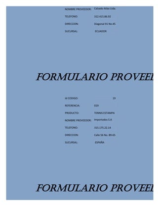 NOMBRE PROVEEDOR: Calzado Atlas Ltda.

    TELEFONO:            312.415.86.92

    DIRECCION:           Diagonal 91 No.45

    SUCURSAL:            ECUADOR




FORMULARIO PROVEEDO
    Id CODIGO:                           19

    REFERENCIA:          019

    PRODUCTO:            TENNIS ESTAMPA

    NOMBRE PROVEEDOR: Importados S.A

    TELEFONO:            315.175.22.14

    DIRECCION:           Calle 56 No. 89-65

    SUCURSAL:            ESPAÑA




FORMULARIO PROVEEDO
 