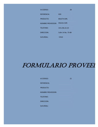Id CODIGO:                          20

    REFERENCIA:         020

    PRODUCTO:           BALETA GIRL

    NOMBRE PROVEEDOR: Atlanta LtdA

    TELEFONO:           315.236.22.23

    DIRECCION:          Calle 14 No. 75-89

    SUCURSAL:           CHILE




FORMULARIO PROVEEDO
    Id CODIGO:                          21

    REFERENCIA:

    PRODUCTO:

    NOMBRE PROVEEDOR:

    TELEFONO:

    DIRECCION:

    SUCURSAL:
 
