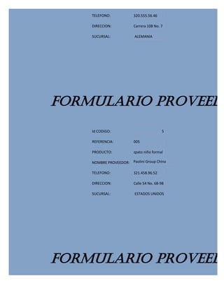 TELEFONO:           320.555.56.46

    DIRECCION:          Carrera 108 No. 7

    SUCURSAL:            ALEMANIA




FORMULARIO PROVEEDO
    Id CODIGO:                          5

    REFERENCIA:         005

    PRODUCTO:           zpato niño formal

    NOMBRE PROVEEDOR: Paolini Group China

    TELEFONO:           321.458.96.52

    DIRECCION:          Calle 54 No. 68-98

    SUCURSAL:            ESTADOS UNIDOS




FORMULARIO PROVEEDO
 