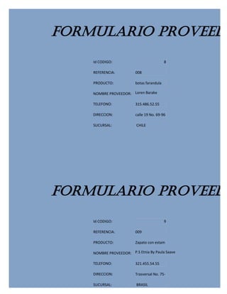 FORMULARIO PROVEEDO
    Id CODIGO:                             8

    REFERENCIA:          008

    PRODUCTO:            botas farandula

    NOMBRE PROVEEDOR: Loren Barake

    TELEFONO:            315.486.52.55

    DIRECCION:           calle 19 No. 69-96

    SUCURSAL:             CHILE




FORMULARIO PROVEEDO
    Id CODIGO:                             9

    REFERENCIA:          009

    PRODUCTO:            Zapato con estam

    NOMBRE PROVEEDOR: P.S Etnia By Paula Saave

    TELEFONO:            321.455.54.55

    DIRECCION:           Trasversal No. 75-

    SUCURSAL:             BRASIL
 