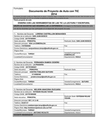 Formulario 
Documento de Proyecto de Aula con TIC 
2014 
El presente formulario puede ser diligenciado en grupo o individual según el desarrollo de los proyectos de aula. Este formulario es una 
guía para el formador con el fin de consolidar la experiencia trabajada en los proyectos de aula. 
Titulo proyecto de aula: 
ENSEÑA CON LAS HERRAMIENTAS DE LAS TIC LA LECTURA Y ESCRITURA. 
GRUPO DE DOCENTES QUE DESARROLLAN LA EXPERIENCIA (Consignar la información básica de cada 
uno de los docentes que han participado en el desarrollo del proyecto de aula) 
1. Nombre del Docente: LORENA CASTRILLON BENAVIDES 
Nombre de la institución: SAN JUAN BOSCO 
Código DANE 241791000081 
Sede educativa: PRINCIPAL Radicado Sede: SAN JUAN BOSCO 
Dirección principal: VDA LA ESMERALDA 
Teléfono: 3107665850 Fax: 
Correo Electrónico: sanjuanbosco.tarqui@sedhuila.gov.co 
Página Web: 
Ciudad/Municipio: TARQUI Vereda/Corregimiento: 
ESMERALDA 
Localidad/Comuna/sector: Departamento: HUILA 
2. Nombre del Docente: FERNANDA RAMOS CEDEÑO 
Nombre de la institución: LA PRADERA 
Código DANE 241791000421 
Sede educativa: PRINCIPAL Radicado Sede: 
Dirección principal: CENTRO POBLADO QUITURO 
Teléfono: 3114568340 Fax: 
Correo Electrónico: pradera.tarqui@sedhuila.gov.co 
Página Web: 
Ciudad/Municipio: TARQUI Vereda/Corregimiento: QUTURO 
Localidad/Comuna/sector: Departamento: HUILA 
3. Nombre del Docente: NELSON ANACONA DUCUARA 
Nombre de la institución: ESTEBAN ROJAS TOVAR 
Código DANE 241791000260 
Sede educativa: PRINCIPAL Radicado Sede: ESTEBAN ROJAS 
TOVAR. 
Dirección principal: KR 3 # 2-46 
Teléfono: 8329137 Fax: 
Correo Electrónico:estebanrojas.tarqui@sedhuila.gov.co 
Página Web: http://estebanrojastovar.edu.co/?id= 
Ciudad/Municipio: TARQUI Vereda/Corregimiento: 
Localidad/Comuna/sector: ANTONIO RICAUTE Departamento: HUILA 
DOCENTE MODERADOR 
 