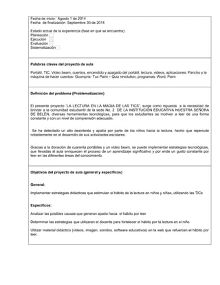 Fecha de inicio: Agosto 1 de 2014 
Fecha de finalización: Septiembre 30 de 2014 
Estado actual de la experiencia (fase en que se encuentra): 
Planeación 
Ejecución 
Evaluación 
Sistematización 
Palabras claves del proyecto de aula 
Portátil, TIC, Video beam, cuentos, encendido y apagado del portátil, lectura, videos, aplicaciones: Pancho y la 
máquina de hacer cuentos- Gcompris- Tux Paint – Quiz revolution, programas: Word, Paint 
Definición del problema (Problematización) 
El presente proyecto “LA LECTURA EN LA MAGIA DE LAS TICS”, surge como rspuesta a la necesidad de 
brindar a la comunidad estudiantil de la sede No. 2 DE LA INSTITUCIÓN EDUCATIVA NUESTRA SEÑORA 
DE BELÉN, diversas herramientas tecnológicas, para que los estudiantes se motiven a leer de una forma 
constante y con un nivel de comprensión adecuado. 
Se ha detectado un alto desinterés y apatía por parte de los niños hacia la lectura, hecho que repercute 
notablemente en el desarrollo de sus actividades escolares. 
Gracias a la donación de cuarenta portátiles y un video beam, se puede implementar estrategias tecnológicas, 
que llevadas al aula enriquecen el proceso de un aprendizaje significativo y por ende un gusto constante por 
leer en las diferentes áreas del conocimiento. 
Objetivos del proyecto de aula (general y específicos) 
General: 
Implementar estrategias didácticas que estimulen el hábito de la lectura en niños y niñas, utilizando las TICs 
Específicos: 
Analizar las posibles causas que generan apatía hacia el hábito por leer 
Determinar las estrategias que utilizaran el docente para fortalecer el hábito por la lectura en el niño 
Utilizar material didáctico (videos, imagen, sonidos, software educativos) en la web que refuercen el hábito por 
leer. 
 