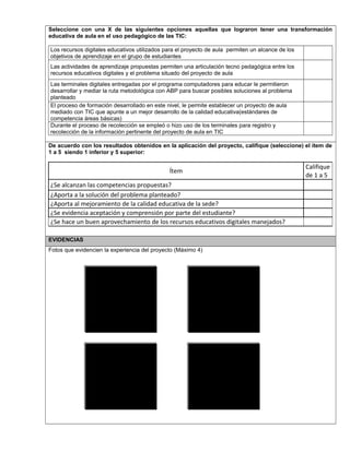 Seleccione con una X de las siguientes opciones aquellas que lograron tener una transformación
educativa de aula en el uso pedagógico de las TIC:
Los recursos digitales educativos utilizados para el proyecto de aula permiten un alcance de los
objetivos de aprendizaje en el grupo de estudiantes
Las actividades de aprendizaje propuestas permiten una articulación tecno pedagógica entre los
recursos educativos digitales y el problema situado del proyecto de aula
Las terminales digitales entregadas por el programa computadores para educar le permitieron
desarrollar y mediar la ruta metodológica con ABP para buscar posibles soluciones al problema
planteado
El proceso de formación desarrollado en este nivel, le permite establecer un proyecto de aula
mediado con TIC que apunte a un mejor desarrollo de la calidad educativa(estándares de
competencia áreas básicas)
Durante el proceso de recolección se empleó o hizo uso de los terminales para registro y
recolección de la información pertinente del proyecto de aula en TIC
De acuerdo con los resultados obtenidos en la aplicación del proyecto, califique (seleccione) el ítem de
1 a 5 siendo 1 inferior y 5 superior:
Ítem
Califique
de 1 a 5
¿Se alcanzan las competencias propuestas?
¿Aporta a la solución del problema planteado?
¿Aporta al mejoramiento de la calidad educativa de la sede?
¿Se evidencia aceptación y comprensión por parte del estudiante?
¿Se hace un buen aprovechamiento de los recursos educativos digitales manejados?
EVIDENCIAS
Fotos que evidencien la experiencia del proyecto (Máximo 4)
Foto 2Foto 1
Foto 4Foto 3
 