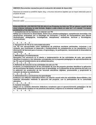 ANEXOS (Documentos necesarios para la evaluación del estado de desarrollo)
Relacione los enlaces al portafolio digital, blog, o recursos educativos digitales que se hayan elaborado para el
proyecto de aula.
Dirección web1: _______________________
Dirección web2: _______________________
EVALUACIÓN DE LOS PROYECTOS DE AULA (Los Proyectos de Aula con TIC se valoran a partir de los
cinco criterios indicados en este formato. Asigne a cada criterio un valor de 1 a 5, siendo 1 la menor
ponderación y 5 la máxima.)
1. Competencias de los maestros en relación con TIC
Refleja que el docente ha desarrollado, dentro de su práctica pedagógica, competencias asociadas a las
dimensiones propuestas por la Estrategia de Formación y Acceso de Computadores para Educar
(Actitudinales, pedagógicas, investigativas, disciplinares, evaluativas, técnicas y tecnológicas,
comunicativas).
1 2 3 4 5
2. Apropiación de TIC en la comunidad educativa
Las TIC son aprovechadas como mediadoras de prácticas escolares pertinentes, inclusivas y en
contexto, que contribuyen al desarrollo y fortalecimiento de competencias en los estudiantes y a la
eliminación de barreras para el acceso, el aprendizaje y la participación, reconociendo la diversidad de
capacidades.
1 2 3 4 5
3. Metodología y Fundamentación
Demuestra una secuencia en el diseño e implementación de las actividades de aula, que permite
identificar la postura y los referentes conceptuales de la propuesta pedagógica de aprovechamiento de
las TIC, para el fortalecimiento de la calidad educativa.
1 2 3 4 5
4. Referente de inclusión en las actividades de aula con TIC
El diseño y la implementación de las actividades de aula del proyecto permiten identificar la aplicación
de los principios del diseño universal para el aprendizaje, en la planeación de las prácticas de aula y en
la selección y/o producción de los recursos educativos digitales, promoviendo y propiciando la
inclusión de todos los estudiantes.
1 2 3 4 5
5. Sistematización y conclusiones de aprendizajes
Evidencia una reflexión sistemática frente a la relación causal entre las actividades desarrolladas y los
impactos alcanzados mediante la ejecución del proyecto, con la participación de la comunidad
educativa.
1 2 3 4 5
6. Carácter innovador
Integra en su contexto elementos didácticos novedosos para el aprovechamiento pedagógico de las
TIC, evidenciando cambios en las prácticas educativas y mejoras en el ambiente institucional.
1 2 3 4 5
 