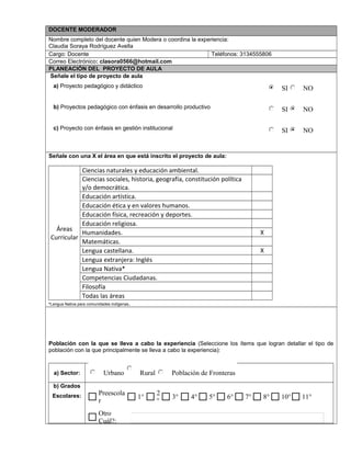 DOCENTE MODERADOR
Nombre completo del docente quien Modera o coordina la experiencia:
Claudia Soraya Rodríguez Avella
Cargo: Docente Teléfonos: 3134555806
Correo Electrónico: clasora0566@hotmail.com
PLANEACIÓN DEL PROYECTO DE AULA
Señale el tipo de proyecto de aula
a) Proyecto pedagógico y didáctico
b) Proyectos pedagógico con énfasis en desarrollo productivo
c) Proyecto con énfasis en gestión institucional
Señale con una X el área en que está inscrito el proyecto de aula:
Áreas
Curricular
Ciencias naturales y educación ambiental.
Ciencias sociales, historia, geografía, constitución política
y/o democrática.
Educación artística.
Educación ética y en valores humanos.
Educación física, recreación y deportes.
Educación religiosa.
Humanidades. X
Matemáticas.
Lengua castellana. X
Lengua extranjera: Inglés
Lengua Nativa*
Competencias Ciudadanas.
Filosofía
Todas las áreas
*Lengua Nativa para comunidades indígenas.
Población con la que se lleva a cabo la experiencia (Seleccione los ítems que logran detallar el tipo de
población con la que principalmente se lleva a cabo la experiencia):
a) Sector:
b) Grados
Escolares:
SI NO
SI NO
SI NO
Urbano Rural Población de Fronteras
Otro
Cuál?:
11°10°8°7°6°5°4°3°
2
°
1°
Preescola
r
$ $
 