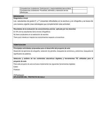 Competencias ciudadanas: Participación y responsabilidad democrática
Competencias ciudadanas: Pluralidad, identidad y valoración de las
diferencias
INDAGACION
Diagnóstico inicial
Los estudiantes de grado 6° y 7° presentan dificultades en la escritura y en ortografía y se busca de
una manera urgente crear estrategias que complementen esta actividad.
Resultados de la evaluación de conocimientos previos aplicada por los docentes
El 70% de los estudiantes tiene errores ortográficos
No tiene vocabulario en la realización de escritos
Tiene poco interés en mejorar los conocimientos respecto a la escritura
TEMATIZACION
Principales actividades propuestas para el desarrollo del proyecto de aula
Desarrollo de ejercicios de ortografía, redacción de párrafos, búsqueda de sinónimos y antónimos, búsqueda de
significados de palabras.
Selección y análisis de los contenidos educativos digitales y herramientas TIC utilizadas para el
proyecto de aula
Para este proyecto de aula se busca implementar las siguientes herramientas digitales:
Edilim
Powtoon
PHPwebquest
APLICACIÓN DEL PROYECTO DE AULA
 