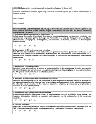 ANEXOS (Documentos necesarios para la evaluación del estado de desarrollo)
Relacione los enlaces al portafolio digital, blog, o recursos educativos digitales que se hayan elaborado para el
proyecto de aula.
Dirección web1:
Dirección web2:
EVALUACIÓN DE LOS PROYECTOS DE AULA (Los Proyectos de Aula con TIC se valoran a partir de los
cinco criterios indicados en este formato. Asigne a cada criterio un valor de 1 a 5, siendo 1 la menor
ponderación y 5 la máxima.)
1. Competencias de los maestros en relación con TIC
Refleja que el docente ha desarrollado, dentro de su práctica pedagógica, competencias asociadas a las
dimensiones propuestas por la Estrategia de Formación y Acceso de Computadores para Educar
(Actitudinales, pedagógicas, investigativas, disciplinares, evaluativas, técnicas y tecnológicas,
comunicativas).
1 2 3 4 5 x
2. Apropiación de TIC en la comunidad educativa
Las TIC son aprovechadas como mediadoras de prácticas escolares pertinentes, inclusivas y en
contexto, que contribuyen al desarrollo y fortalecimiento de competencias en los estudiantes y a la
eliminación de barreras para el acceso, el aprendizaje y la participación, reconociendo la diversidad de
capacidades.
1 2 3 4 x 5
3. Metodología y Fundamentación
Demuestra una secuencia en el diseño e implementación de las actividades de aula, que permite
identificar la postura y los referentes conceptuales de la propuesta pedagógica de aprovechamiento de
las TIC, para el fortalecimiento de la calidad educativa.
1 2 3 4 x 5
4. Referente de inclusión en las actividades de aula con TIC
El diseño y la implementación de las actividades de aula del proyecto permiten identificar la aplicación
de los principios del diseño universal para el aprendizaje, en la planeación de las prácticas de aula y en
la selección y/o producción de los recursos educativos digitales, promoviendo y propiciando la
inclusión de todos los estudiantes.
1 2 3 4 x 5
5. Sistematización y conclusiones de aprendizajes
Evidencia una reflexión sistemática frente a la relación causal entre las actividades desarrolladas y los
impactos alcanzados mediante la ejecución del proyecto, con la participación de la comunidad
educativa.
1 2 3 4 5 x
6. Carácter innovador
Integra en su contexto elementos didácticos novedosos para el aprovechamiento pedagógico de las
TIC, evidenciando cambios en las prácticas educativas y mejoras en el ambiente institucional.
1 2 3 4 5 x
 