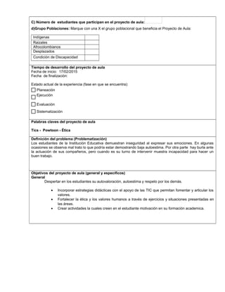 C) Número de estudiantes que participan en el proyecto de aula:
d)Grupo Poblaciones: Marque con una X el grupo poblacional que beneficia el Proyecto de Aula:
Indígenas
Raizales
Afrocolombianos
Desplazados
Condición de Discapacidad
,.,.
Tiempo de desarrollo del proyecto de aula
Fecha de inicio: 17/02/2015
Fecha de finalización:
Estado actual de la experiencia (fase en que se encuentra):
Palabras claves del proyecto de aula
Tics - Powtoon - Ética
Definición del problema (Problematización)
Los estudiantes de la Institución Educativa demuestran inseguridad al expresar sus emociones. En algunas
ocasiones se observa mal trato lo que podría estar demostrando baja autoestima. Por otra parte hay burla ante
la actuación de sus compañeros, pero cuando es su turno de intervenir muestra incapacidad para hacer un
buen trabajo.
Objetivos del proyecto de aula (general y específicos)
General
Despertar en los estudiantes su autovaloración, autoestima y respeto por los demás.
• Incorporar estrategias didácticas con el apoyo de las TIC que permitan fomentar y articular los
valores.
• Fortalecer la ética y los valores humanos a través de ejercicios y situaciones presentadas en
las áreas.
• Crear actividades la cuales creen en el estudiante motivación en su formación academica.
Sistematización
Evaluación
Ejecución
Planeación$
$
$
$
 