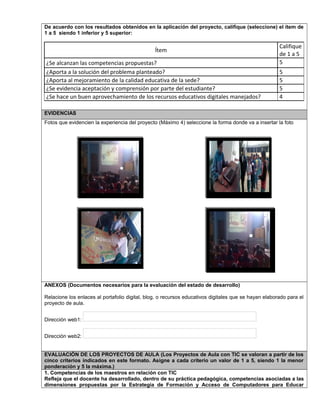 De acuerdo con los resultados obtenidos en la aplicación del proyecto, califique (seleccione) el ítem de
1 a 5 siendo 1 inferior y 5 superior:
Ítem
Califique
de 1 a 5
¿Se alcanzan las competencias propuestas? 5
¿Aporta a la solución del problema planteado? 5
¿Aporta al mejoramiento de la calidad educativa de la sede? 5
¿Se evidencia aceptación y comprensión por parte del estudiante? 5
¿Se hace un buen aprovechamiento de los recursos educativos digitales manejados? 4
EVIDENCIAS
Fotos que evidencien la experiencia del proyecto (Máximo 4) seleccione la forma donde va a insertar la foto
ANEXOS (Documentos necesarios para la evaluación del estado de desarrollo)
Relacione los enlaces al portafolio digital, blog, o recursos educativos digitales que se hayan elaborado para el
proyecto de aula.
Dirección web1:
Dirección web2:
EVALUACIÓN DE LOS PROYECTOS DE AULA (Los Proyectos de Aula con TIC se valoran a partir de los
cinco criterios indicados en este formato. Asigne a cada criterio un valor de 1 a 5, siendo 1 la menor
ponderación y 5 la máxima.)
1. Competencias de los maestros en relación con TIC
Refleja que el docente ha desarrollado, dentro de su práctica pedagógica, competencias asociadas a las
dimensiones propuestas por la Estrategia de Formación y Acceso de Computadores para Educar
Foto 2
 