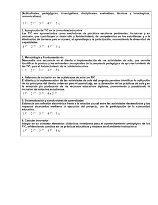 (Actitudinales, pedagógicas, investigativas, disciplinares, evaluativas, técnicas y tecnológicas,
comunicativas).
1 2 3 4 5 x
2. Apropiación de TIC en la comunidad educativa
Las TIC son aprovechadas como mediadoras de prácticas escolares pertinentes, inclusivas y en
contexto, que contribuyen al desarrollo y fortalecimiento de competencias en los estudiantes y a la
eliminación de barreras para el acceso, el aprendizaje y la participación, reconociendo la diversidad de
capacidades.
1 2 3 4 5 x
3. Metodología y Fundamentación
Demuestra una secuencia en el diseño e implementación de las actividades de aula, que permite
identificar la postura y los referentes conceptuales de la propuesta pedagógica de aprovechamiento de
las TIC, para el fortalecimiento de la calidad educativa.
1 2 3 4 5 x
4. Referente de inclusión en las actividades de aula con TIC
El diseño y la implementación de las actividades de aula del proyecto permiten identificar la aplicación
de los principios del diseño universal para el aprendizaje, en la planeación de las prácticas de aula y en
la selección y/o producción de los recursos educativos digitales, promoviendo y propiciando la
inclusión de todos los estudiantes.
1 2 3 4 x 5
5. Sistematización y conclusiones de aprendizajes
Evidencia una reflexión sistemática frente a la relación causal entre las actividades desarrolladas y los
impactos alcanzados mediante la ejecución del proyecto, con la participación de la comunidad
educativa.
1 2 3 4 5 x
6. Carácter innovador
Integra en su contexto elementos didácticos novedosos para el aprovechamiento pedagógico de las
TIC, evidenciando cambios en las prácticas educativas y mejoras en el ambiente institucional.
1 2 3 4 5 x
 