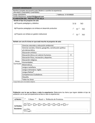 DOCENTE MODERADOR
Nombre completo del docente quien Modera o coordina la experiencia:
ORLANDO CHAPARRO CHAPARRO
Cargo: DOCENTE Teléfonos: 3118169628
Correo Electrónico: orcha1701@gmail.com
PLANEACIÓN DEL PROYECTO DE AULA
Señale el tipo de proyecto de aula
a) Proyecto pedagógico y didáctico
b) Proyectos pedagógico con énfasis en desarrollo productivo
c) Proyecto con énfasis en gestión institucional
Señale con una X el área en que está inscrito el proyecto de aula:
Áreas
Curricular
Ciencias naturales y educación ambiental.
Ciencias sociales, historia, geografía, constitución política
y/o democrática.
Educación artística.
Educación ética y en valores humanos. X
Educación física, recreación y deportes.
Educación religiosa.
Humanidades.
Matemáticas.
Lengua castellana.
Lengua extranjera: Inglés
Lengua Nativa*
Competencias Ciudadanas.
Filosofía
Todas las áreas
*Lengua Nativa para comunidades indígenas.
Población con la que se lleva a cabo la experiencia (Seleccione los ítems que logran detallar el tipo de
población con la que principalmente se lleva a cabo la experiencia):
a) Sector:
b) Grados
Escolares:
X SI NO
SI NO
SI NO
Urbano Rural x Población de Fronteras
Otro
Cuál?:
11°10°8°7°6°5°4°3°
2
°
$
 
