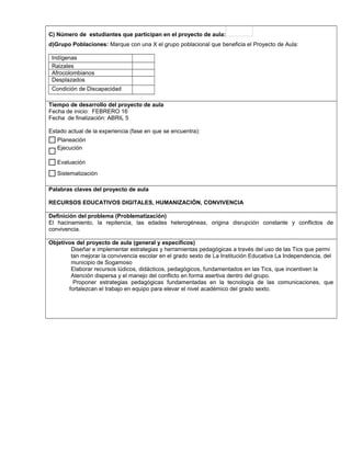 C) Número de estudiantes que participan en el proyecto de aula:
d)Grupo Poblaciones: Marque con una X el grupo poblacional que beneficia el Proyecto de Aula:
Indígenas
Raizales
Afrocolombianos
Desplazados
Condición de Discapacidad
,.,.
Tiempo de desarrollo del proyecto de aula
Fecha de inicio: FEBRERO 16
Fecha de finalización: ABRIL 5
Estado actual de la experiencia (fase en que se encuentra):
Palabras claves del proyecto de aula
RECURSOS EDUCATIVOS DIGITALES, HUMANIZACIÓN, CONVIVENCIA
Definición del problema (Problematización)
El hacinamiento, la repitencia, las edades heterogéneas, origina disrupción constante y conflictos de
convivencia.
Objetivos del proyecto de aula (general y específicos)
Diseñar e implementar estrategias y herramientas pedagógicas a través del uso de las Tics que permi
tan mejorar la convivencia escolar en el grado sexto de La Institución Educativa La Independencia, del
municipio de Sogamoso
Elaborar recursos lúdicos, didácticos, pedagógicos, fundamentados en las Tics, que incentiven la
Atención dispersa y el manejo del conflicto en forma asertiva dentro del grupo.
Proponer estrategias pedagógicas fundamentadas en la tecnología de las comunicaciones, que
fortalezcan el trabajo en equipo para elevar el nivel académico del grado sexto.
Sistematización
Evaluación
Ejecución
Planeación$
$
$
 