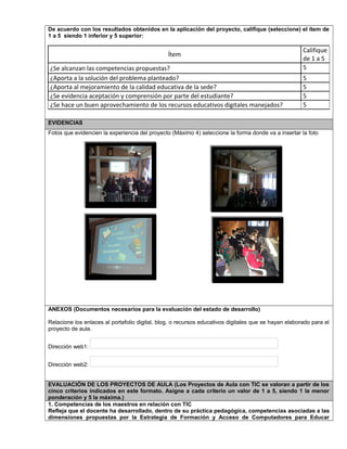 De acuerdo con los resultados obtenidos en la aplicación del proyecto, califique (seleccione) el ítem de
1 a 5 siendo 1 inferior y 5 superior:
Ítem
Califique
de 1 a 5
¿Se alcanzan las competencias propuestas? 5
¿Aporta a la solución del problema planteado? 5
¿Aporta al mejoramiento de la calidad educativa de la sede? 5
¿Se evidencia aceptación y comprensión por parte del estudiante? 5
¿Se hace un buen aprovechamiento de los recursos educativos digitales manejados? 5
EVIDENCIAS
Fotos que evidencien la experiencia del proyecto (Máximo 4) seleccione la forma donde va a insertar la foto
ANEXOS (Documentos necesarios para la evaluación del estado de desarrollo)
Relacione los enlaces al portafolio digital, blog, o recursos educativos digitales que se hayan elaborado para el
proyecto de aula.
Dirección web1:
Dirección web2:
EVALUACIÓN DE LOS PROYECTOS DE AULA (Los Proyectos de Aula con TIC se valoran a partir de los
cinco criterios indicados en este formato. Asigne a cada criterio un valor de 1 a 5, siendo 1 la menor
ponderación y 5 la máxima.)
1. Competencias de los maestros en relación con TIC
Refleja que el docente ha desarrollado, dentro de su práctica pedagógica, competencias asociadas a las
dimensiones propuestas por la Estrategia de Formación y Acceso de Computadores para Educar
 