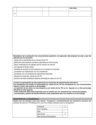 los niños. 
7 
Resultados de la evaluación de conocimientos posterior a la ejecución del proyecto de aula y que fue 
aplicada por los docentes. 
_Interés de los estudiantes por el manejo de las TIC 
_Motivación para expresar sus ideas y plasmarlas en forma escrita 
_Mayor creatividad en los trabajos para la creación de cuentos 
_Ha mejorado la fluidez verbal 
_Facilidad de acuerdo al nivel académico en el manejo de comandos 
_Comparten sus experiencias con sus compañeros 
_Comparten con sus familiares las experiencias adquiridas 
_Reclaman la clase del manejo de las TIC 
_Escritura de textos fantásticos después del trabajo en clase con las TIC 
¿Cuál es su percepción de esta experiencia en el proceso de mejoramiento educativo? 
Los estudiantes han tenido la oportunidad por medio de las TIC de actualizarse en sus conocimientos, 
mejorar y hacer más ameno su aprendizaje. 
_La atención de los niños es muy dispersa y por medio de las TIC se ha logrado en un alto porcentaje 
ubicarlos en este aspecto. 
_Cada institución debe estar preparada para el cambio que van ofreciendo las nuevas tecnologías. 
_Los docentes y padres de familia debemos estar preparados para los cambios en la tecnología 
REGISTROS DE LA EXPERIENCIA 
Medios que los docentes usan para realizar divulgación y retroalimentación del experiencia educativa del 
proyecto de aula con TIC:(Marque con una X los medios utilizados para su divulgación) 
Facebook x 
Foro Temático 
Wiki 
Red Social x 
Red virtual de Educadores 
 