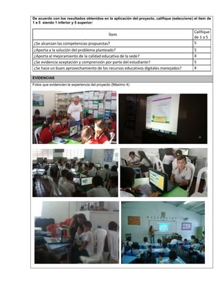 De acuerdo con los resultados obtenidos en la aplicación del proyecto, califique (seleccione) el ítem de 
1 a 5 siendo 1 inferior y 5 superior: 
Ítem 
Califique 
de 1 a 5 
¿Se alcanzan las competencias propuestas? 5 
¿Aporta a la solución del problema planteado? 5 
¿Aporta al mejoramiento de la calidad educativa de la sede? 4 
¿Se evidencia aceptación y comprensión por parte del estudiante? 5 
¿Se hace un buen aprovechamiento de los recursos educativos digitales manejados? 4 
EVIDENCIAS 
Fotos que evidencien la experiencia del proyecto (Máximo 4) 
 