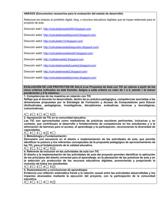 ANEXOS (Documentos necesarios para la evaluación del estado de desarrollo) 
Relacione los enlaces al portafolio digital, blog, o recursos educativos digitales que se hayan elaborado para el 
proyecto de aula. 
Dirección web1: http://colnubelensede2504.blogspot.com 
Dirección web2: http://colnubelensede2quinto3.blogspot.com/ 
Dirección web3: http://colnubelen1d.blogspot.com/ 
Dirección web4: http://colnubelensede2segundoc.blogspot.com/ 
Dirección web5: http://colnubelensededos04.blogspot.com/ 
Dirección web6: http://colbelensede2.blogspot.com 
Dirección web7: http://colunbelensede2cuartod.blogspot.com/ 
Dirección web8: http://colnubelensede2.blogspot.com/ 
Dirección web9: http://colnubelensede2primero.blogspot.com/ 
EVALUACIÓN DE LOS PROYECTOS DE AULA (Los Proyectos de Aula con TIC se valoran a partir de los 
cinco criterios indicados en este formato. Asigne a cada criterio un valor de 1 a 5, siendo 1 la menor 
ponderación y 5 la máxima.) 
1. Competencias de los maestros en relación con TIC 
Refleja que el docente ha desarrollado, dentro de su práctica pedagógica, competencias asociadas a las 
dimensiones propuestas por la Estrategia de Formación y Acceso de Computadores para Educar 
(Actitudinales, pedagógicas, investigativas, disciplinares, evaluativas, técnicas y tecnológicas, 
comunicativas). 
1 2 3 4 5 
2. Apropiación de TIC en la comunidad educativa 
Las TIC son aprovechadas como mediadoras de prácticas escolares pertinentes, inclusivas y en 
contexto, que contribuyen al desarrollo y fortalecimiento de competencias en los estudiantes y a la 
eliminación de barreras para el acceso, el aprendizaje y la participación, reconociendo la diversidad de 
capacidades. 
1 2 3 4 5 
3. Metodología y Fundamentación 
Demuestra una secuencia en el diseño e implementación de las actividades de aula, que permite 
identificar la postura y los referentes conceptuales de la propuesta pedagógica de aprovechamiento de 
las TIC, para el fortalecimiento de la calidad educativa. 
1 2 3 4 5 
4. Referente de inclusión en las actividades de aula con TIC 
El diseño y la implementación de las actividades de aula del proyecto permiten identificar la aplicación 
de los principios del diseño universal para el aprendizaje, en la planeación de las prácticas de aula y en 
la selección y/o producción de los recursos educativos digitales, promoviendo y propiciando la 
inclusión de todos los estudiantes. 
1 2 3 4 5 
5. Sistematización y conclusiones de aprendizajes 
Evidencia una reflexión sistemática frente a la relación causal entre las actividades desarrolladas y los 
impactos alcanzados mediante la ejecución del proyecto, con la participación de la comunidad 
educativa. 
1 2 3 4 5 
 