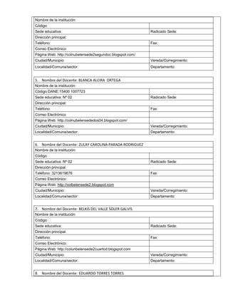 Nombre de la institución: 
Código 
Sede educativa: Radicado Sede: 
Dirección principal: 
Teléfono: Fax: 
Correo Electrónico: 
Página Web: http://colnubelensede2segundoc.blogspot.com/ 
Ciudad/Municipio: Vereda/Corregimiento: 
Localidad/Comuna/sector: Departamento: 
5. Nombre del Docente: BLANCA ALCIRA ORTEGA 
Nombre de la institución: 
Código DANE:15400 1007723 
Sede educativa: Nº 02 Radicado Sede: 
Dirección principal: 
Teléfono: Fax: 
Correo Electrónico 
Página Web: http://colnubelensededos04.blogspot.com/ 
Ciudad/Municipio: Vereda/Corregimiento: 
Localidad/Comuna/sector: Departamento: 
6. Nombre del Docente: ZULAY CAROLINA PARADA RODRIGUEZ 
Nombre de la institución: 
Código 
Sede educativa: Nº 02 Radicado Sede: 
Dirección principal: 
Teléfono: 3213619676 Fax: 
Correo Electrónico: 
Página Web: http://colbelensede2.blogspot.com 
Ciudad/Municipio: Vereda/Corregimiento: 
Localidad/Comuna/sector: Departamento: 
7. Nombre del Docente: BELKIS DEL VALLE SOLER GALVIS 
Nombre de la institución: 
Código 
Sede educativa: Radicado Sede: 
Dirección principal: 
Teléfono: Fax: 
Correo Electrónico: 
Página Web: http://colunbelensede2cuartod.blogspot.com 
Ciudad/Municipio: Vereda/Corregimiento: 
Localidad/Comuna/sector: Departamento: 
8. Nombre del Docente: EDUARDO TORRES TORRES 
 