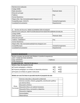 Nombre de la institución: 
Código DANE: 
Sede educativa: Radicado Sede: 
Dirección principal: 
Teléfono: Fax: 
Correo Electrónico: 
Página Web: http://colnubelensede2.blogspot.com/ 
Ciudad/Municipio: CÚCUTA Vereda/Corregimiento: 
Localidad/Comuna/sector: Departamento: 
9. Nombre del Docente: MARIA ALEXANDRA VERA VELASQUEZ 
Nombre de la institución: INSTITUCION EDUCATIVA NUESTRA SEÑORA DE BELEN 
Código DANE: 
Sede educativa: Radicado Sede: 
Dirección principal: 
Teléfono: 3208599477 Fax: 
Correo Electrónico: 
Página Web: http://colnubelensede2primero.blogspot.com/ 
Ciudad/Municipio: Vereda/Corregimiento: 
Localidad/Comuna/sector: Departamento: 
DOCENTE MODERADOR 
Nombre completo del docente quien Modera o coordina la experiencia: 
LEIDY YOANA BAYONA MORENO 
Cargo: DOCENTE Teléfonos: 
Correo Electrónico: 
PLANEACIÓN DEL PROYECTO DE AULA 
Señale el tipo de proyecto de aula 
a) Proyecto pedagógico y didáctico SI NO 
b) Proyectos pedagógico con énfasis en desarrollo productivo SI NO 
c) Proyecto con énfasis en gestión institucional SI NO 
Señale con una X el área en que está inscrito el proyecto de aula: 
Áreas 
Curricular 
Ciencias naturales y educación ambiental. 
Ciencias sociales, historia, geografía, constitución política 
y/o democrática. 
Educación artística. 
Educación ética y en valores humanos. 
Educación física, recreación y deportes. 
Educación religiosa. 
Humanidades. 
Matemáticas. 
 
