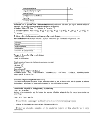 Lengua castellana. X 
Lengua extranjera: Inglés 
Lengua Nativa* 
Competencias Ciudadanas. 
Filosofía 
Todas las áreas 
*Lengua Nativa para comunidades indígenas. 
Población con la que se lleva a cabo la experiencia (Seleccione los ítems que logran detallar el tipo de 
población con la que principalmente se lleva a cabo la experiencia): 
a) Sector: Urbano Rural Población de Fronteras 
b) Grados Escolares: Preescolar 1° 2° 3° 4° 5° 6° 7° 8° 9° 10° 11° 
Otro Cuál?: _________________ 
C) Número de estudiantes que participan en el proyecto de aula:_______________________ 
d)Grupo Poblaciones: Marque con una X el grupo poblacional que beneficia el Proyecto de Aula: 
Indígenas 
Raizales 
Afrocolombianos 
Desplazados 
Condición de Discapacidad 
,.,. 
Tiempo de desarrollo del proyecto de aula 
Fecha de inicio: 
Fecha de finalización: 
Estado actual de la experiencia (fase en que se encuentra): 
Planeación 
Ejecución 
Evaluación 
Sistematización 
Palabras claves del proyecto de aula 
HERRAMIENTAS, TICS, APRENDIZAJE, ESTRATEGIAS, LECTURA, CUENTOS, COMPRENSION, 
INNOVADOR, MOTIVACION 
Definición del problema (Problematización) 
En nuestra comunidad educativa se ha detectado tanto en los alumnos como en los padres de familia, 
desinterés por la lectura y un desempeño muy bajo en sus actividades escolares. 
Objetivos del proyecto de aula (general y específicos) 
OBJETIVO GENERAL: 
Motivar a los estudiantes por la lectura de cuentos infantiles utilizando las tic como herramientas de 
aprendizaje. 
OBJETIVOS ESPECÍFICOS: 
• Crear ambientes propicios para la utilización de las tic como herramientas de aprendizaje 
• Diseñar actividades que conduzcan a la comprensión lectora. 
• Divulgar las actividades realizadas con los estudiantes mediante un blog utilizando las tic como 
herramientas. 
 