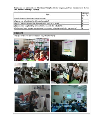 De acuerdo con los resultados obtenidos en la aplicación del proyecto, califique (seleccione) el ítem de 
1 a 5 siendo 1 inferior y 5 superior: 
Ítem 
Califique 
de 1 a 5 
¿Se alcanzan las competencias propuestas? 5 
¿Aporta a la solución del problema planteado? 5 
¿Aporta al mejoramiento de la calidad educativa de la sede? 4 
¿Se evidencia aceptación y comprensión por parte del estudiante? 5 
¿Se hace un buen aprovechamiento de los recursos educativos digitales manejados? 4 
EVIDENCIAS 
Fotos que evidencien la experiencia del proyecto (Máximo 4) 
 