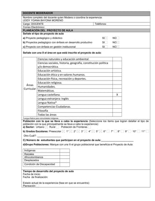 DOCENTE MODERADOR 
Nombre completo del docente quien Modera o coordina la experiencia: 
LEIDY YOANA BAYONA MORENO 
Cargo: DOCENTE Teléfonos: 
Correo Electrónico: 
PLANEACIÓN DEL PROYECTO DE AULA 
Señale el tipo de proyecto de aula 
a) Proyecto pedagógico y didáctico SI NO 
b) Proyectos pedagógico con énfasis en desarrollo productivo SI NO 
c) Proyecto con énfasis en gestión institucional SI NO 
Señale con una X el área en que está inscrito el proyecto de aula: 
Áreas 
Curricular 
Ciencias naturales y educación ambiental. 
Ciencias sociales, historia, geografía, constitución política 
y/o democrática. 
Educación artística. 
Educación ética y en valores humanos. 
Educación física, recreación y deportes. 
Educación religiosa. 
Humanidades. 
Matemáticas. 
Lengua castellana. X 
Lengua extranjera: Inglés 
Lengua Nativa* 
Competencias Ciudadanas. 
Filosofía 
Todas las áreas 
*Lengua Nativa para comunidades indígenas. 
Población con la que se lleva a cabo la experiencia (Seleccione los ítems que logran detallar el tipo de 
población con la que principalmente se lleva a cabo la experiencia): 
a) Sector: Urbano Rural Población de Fronteras 
b) Grados Escolares: Preescolar 1° 2° 3° 4° 5° 6° 7° 8° 9° 10° 11° 
Otro Cuál?: _________________ 
C) Número de estudiantes que participan en el proyecto de aula:_______________________ 
d)Grupo Poblaciones: Marque con una X el grupo poblacional que beneficia el Proyecto de Aula: 
Indígenas 
Raizales 
Afrocolombianos 
Desplazados 
Condición de Discapacidad 
,.,. 
Tiempo de desarrollo del proyecto de aula 
Fecha de inicio: 
Fecha de finalización: 
Estado actual de la experiencia (fase en que se encuentra): 
Planeación 
 