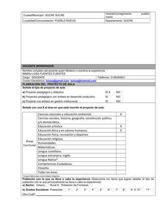 Ciudad/Municipio: SUCRE SUCRE
Vereda/Corregimiento: pueblo
nuevo
Localidad/Comuna/sector: PUEBLO NUEVO Departamento: SUCRE
DOCENTE MODERADOR
Nombre completo del docente quien Modera o coordina la experiencia:
MARÍA LUISA FUENTES FUENTES
Cargo: DOCENTE Teléfonos: 3126240421
Correo Electrónico: luixsa@gmail.com luixsa@hotmail.com
PLANEACIÓN DEL PROYECTO DE AULA
Señale el tipo de proyecto de aula
a) Proyecto pedagógico y didáctico SI X NO
b) Proyectos pedagógico con énfasis en desarrollo productivo SI NO
c) Proyecto con énfasis en gestión institucional SI NO
Señale con una X el área en que está inscrito el proyecto de aula:
Áreas
Curricular
Ciencias naturales y educación ambiental. X
Ciencias sociales, historia, geografía, constitución política
y/o democrática.
Educación artística. X
Educación ética y en valores humanos. X
Educación física, recreación y deportes.
Educación religiosa.
Humanidades.
Matemáticas.
Lengua castellana.
Lengua extranjera: Inglés
Lengua Nativa*
Competencias Ciudadanas.
Filosofía
Todas las áreas
*Lengua Nativa para comunidades indígenas.
Población con la que se lleva a cabo la experiencia (Seleccione los ítems que logran detallar el tipo de
población con la que principalmente se lleva a cabo la experiencia):
a) Sector: Urbano Rural X Población de Fronteras
b) Grados Escolares: Preescolar 1° 2° 3° 4° 5° 6° 7° 8° 9° X 10° 11°
Otro Cuál?: _________________
 