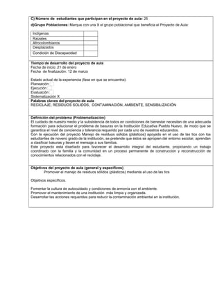 C) Número de estudiantes que participan en el proyecto de aula: 25
d)Grupo Poblaciones: Marque con una X el grupo poblacional que beneficia el Proyecto de Aula:
Indígenas
Raizales
Afrocolombianos
Desplazados
Condición de Discapacidad
,.,.
Tiempo de desarrollo del proyecto de aula
Fecha de inicio: 21 de enero
Fecha de finalización: 12 de marzo
Estado actual de la experiencia (fase en que se encuentra):
Planeación
Ejecución
Evaluación
Sistematización X
Palabras claves del proyecto de aula
RECICLAJE, RESIDUOS SOLIDOS, CONTAMINACIÓN, AMBIENTE, SENSIBILIZACIÓN
Definición del problema (Problematización)
El cuidado de nuestro medio y la subsistencia de todos en condiciones de bienestar necesitan de una adecuada
formación para solucionar el problema de basuras en la Institución Educativa Pueblo Nuevo, de modo que se
garantice el nivel de conciencia y tolerancia requerido por cada uno de nuestros educandos.
Con la ejecución del proyecto Manejo de residuos sólidos (plásticos) apoyado en el uso de las tics con los
estudiantes de noveno grado de la institución, se pretende que éstos se apropien del entorno escolar, aprendan
a clasificar basuras y lleven el mensaje a sus familias.
Este proyecto está diseñado para favorecer el desarrollo integral del estudiante, propiciando un trabajo
coordinado con la familia y la comunidad en un proceso permanente de construcción y reconstrucción de
conocimientos relacionados con el reciclaje.
Objetivos del proyecto de aula (general y específicos)
Promover el manejo de residuos sólidos (plásticos) mediante el uso de las tics
Objetivos específicos.
Fomentar la cultura de autocuidado y condiciones de armonía con el ambiente.
Promover el mantenimiento de una institución más limpia y organizada.
Desarrollar las acciones requeridas para reducir la contaminación ambiental en la institución.
 