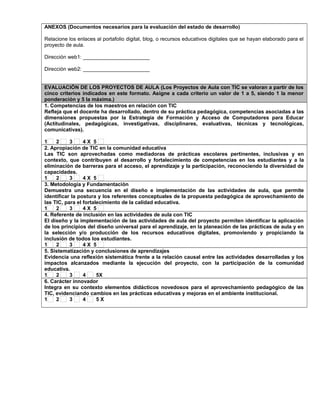 ANEXOS (Documentos necesarios para la evaluación del estado de desarrollo)
Relacione los enlaces al portafolio digital, blog, o recursos educativos digitales que se hayan elaborado para el
proyecto de aula.
Dirección web1: _______________________
Dirección web2: _______________________
EVALUACIÓN DE LOS PROYECTOS DE AULA (Los Proyectos de Aula con TIC se valoran a partir de los
cinco criterios indicados en este formato. Asigne a cada criterio un valor de 1 a 5, siendo 1 la menor
ponderación y 5 la máxima.)
1. Competencias de los maestros en relación con TIC
Refleja que el docente ha desarrollado, dentro de su práctica pedagógica, competencias asociadas a las
dimensiones propuestas por la Estrategia de Formación y Acceso de Computadores para Educar
(Actitudinales, pedagógicas, investigativas, disciplinares, evaluativas, técnicas y tecnológicas,
comunicativas).
1 2 3 4 X 5
2. Apropiación de TIC en la comunidad educativa
Las TIC son aprovechadas como mediadoras de prácticas escolares pertinentes, inclusivas y en
contexto, que contribuyen al desarrollo y fortalecimiento de competencias en los estudiantes y a la
eliminación de barreras para el acceso, el aprendizaje y la participación, reconociendo la diversidad de
capacidades.
1 2 3 4 X 5
3. Metodología y Fundamentación
Demuestra una secuencia en el diseño e implementación de las actividades de aula, que permite
identificar la postura y los referentes conceptuales de la propuesta pedagógica de aprovechamiento de
las TIC, para el fortalecimiento de la calidad educativa.
1 2 3 4 X 5
4. Referente de inclusión en las actividades de aula con TIC
El diseño y la implementación de las actividades de aula del proyecto permiten identificar la aplicación
de los principios del diseño universal para el aprendizaje, en la planeación de las prácticas de aula y en
la selección y/o producción de los recursos educativos digitales, promoviendo y propiciando la
inclusión de todos los estudiantes.
1 2 3 4 X 5
5. Sistematización y conclusiones de aprendizajes
Evidencia una reflexión sistemática frente a la relación causal entre las actividades desarrolladas y los
impactos alcanzados mediante la ejecución del proyecto, con la participación de la comunidad
educativa.
1 2 3 4 5X
6. Carácter innovador
Integra en su contexto elementos didácticos novedosos para el aprovechamiento pedagógico de las
TIC, evidenciando cambios en las prácticas educativas y mejoras en el ambiente institucional.
1 2 3 4 5 X
 
