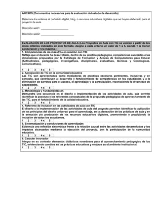 ANEXOS (Documentos necesarios para la evaluación del estado de desarrollo)
Relacione los enlaces al portafolio digital, blog, o recursos educativos digitales que se hayan elaborado para el
proyecto de aula.
Dirección web1: ___________________
Dirección web2: _______________________
EVALUACIÓN DE LOS PROYECTOS DE AULA (Los Proyectos de Aula con TIC se valoran a partir de los
cinco criterios indicados en este formato. Asigne a cada criterio un valor de 1 a 5, siendo 1 la menor
ponderación y 5 la máxima.)
1. Competencias de los maestros en relación con TIC
Refleja que el docente ha desarrollado, dentro de su práctica pedagógica, competencias asociadas a las
dimensiones propuestas por la Estrategia de Formación y Acceso de Computadores para Educar
(Actitudinales, pedagógicas, investigativas, disciplinares, evaluativas, técnicas y tecnológicas,
comunicativas).
1 2 3 4 x 5
2. Apropiación de TIC en la comunidad educativa
Las TIC son aprovechadas como mediadoras de prácticas escolares pertinentes, inclusivas y en
contexto, que contribuyen al desarrollo y fortalecimiento de competencias en los estudiantes y a la
eliminación de barreras para el acceso, el aprendizaje y la participación, reconociendo la diversidad de
capacidades.
1 2 3 4 x 5
3. Metodología y Fundamentación
Demuestra una secuencia en el diseño e implementación de las actividades de aula, que permite
identificar la poxstura y los referentes conceptuales de la propuesta pedagógica de aprovechamiento de
las TIC, para el fortalecimiento de la calidad educativa.
1 2 3 4 x 5
4. Referente de inclusión en las actividades de aula con TIC
El diseño y la implementación de las actividades de aula del proyecto permiten identificar la aplicación
de los principios del diseño universal para el aprendizaje, en la planeación de las prácticas de aula y en
la selección y/o producción de los recursos educativos digitales, promoviendo y propiciando la
inclusión de todos los estudiantes.
1 2 3 4 x 5
5. Sistematización y conclusiones de aprendizajes
Evidencia una reflexión sistemática frente a la relación causal entre las actividades desarrolladas y los
impactos alcanzados mediante la ejecución del proyecto, con la participación de la comunidad
educativa.
1 2 3 4 x 5
6. Carácter innovador
Integra en su contexto elementos didácticos novedosos para el aprovechamiento pedagógico de las
TIC, evidenciando cambios en las prácticas educativas y mejoras en el ambiente institucional.
1 2 3 4 x 5
 