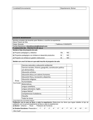Localidad/Comuna/sector: Departamento: Bolivar
DOCENTE MODERADOR
Nombre completo del docente quien Modera o coordina la experiencia
Diana Theran de Orta
Cargo: Docente Teléfonos 3105252579
Correo Electrónico: dianatherando@hotmail.com
PLANEACIÓN DEL PROYECTO DE AULA
Señale el tipo de proyecto de aula
a) Proyecto pedagógico y didáctico SIx NO
b) Proyectos pedagógico con énfasis en desarrollo productivo SI NO
c) Proyecto con énfasis en gestión institucional SI NO
Señale con una X el área en que está inscrito el proyecto de aula:
Áreas
Curricular
Ciencias naturales y educación ambiental.
Ciencias sociales, historia, geografía, constitución política
y/o democrática.
Educación artística.
Educación ética y en valores humanos.
Educación física, recreación y deportes.
Educación religiosa.
Humanidades.
Matemáticas.
Lengua castellana. x
Lengua extranjera: Inglés
Lengua Nativa*
Competencias Ciudadanas.
Filosofía
Todas las áreas x
*Lengua Nativa para comunidades indígenas.
Población con la que se lleva a cabo la experiencia (Seleccione los ítems que logran detallar el tipo de
población con la que principalmente se lleva a cabo la experiencia):
a) Sector: Urbanox Rural Población de Fronteras
b) Grados Escolares: Preescolar x 1° 2° 3° 4° 5° 6° 7° 8° 9° 10° 11°
Otro Cuál?: _________________
 