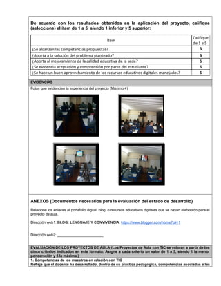 De acuerdo con los resultados obtenidos en la aplicación del proyecto, califique 
(seleccione) el ítem de 1 a 5 siendo 1 inferior y 5 superior: 
Ítem 
Califique 
de 1 a 5 
¿Se alcanzan las competencias propuestas? 5 
¿Aporta a la solución del problema planteado? 5 
¿Aporta al mejoramiento de la calidad educativa de la sede? 5 
¿Se evidencia aceptación y comprensión por parte del estudiante? 5 
¿Se hace un buen aprovechamiento de los recursos educativos digitales manejados? 5 
EVIDENCIAS 
Fotos que evidencien la experiencia del proyecto (Máximo 4) 
ANEXOS (Documentos necesarios para la evaluación del estado de desarrollo) 
Relacione los enlaces al portafolio digital, blog, o recursos educativos digitales que se hayan elaborado para el 
proyecto de aula. 
Dirección web1: BLOG: LENGUAJE Y CONVIVENCIA. https://www.blogger.com/home?pli=1 
Dirección web2: _______________________ 
EVALUACIÓN DE LOS PROYECTOS DE AULA (Los Proyectos de Aula con TIC se valoran a partir de los 
cinco criterios indicados en este formato. Asigne a cada criterio un valor de 1 a 5, siendo 1 la menor 
ponderación y 5 la máxima.) 
1. Competencias de los maestros en relación con TIC 
Refleja que el docente ha desarrollado, dentro de su práctica pedagógica, competencias asociadas a las 
 