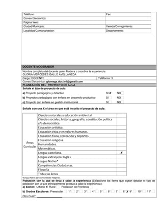 Teléfono: Fax: 
Correo Electrónico: 
Página Web: 
Ciudad/Municipio: Vereda/Corregimiento: 
Localidad/Comuna/sector: Departamento: 
DOCENTE MODERADOR 
Nombre completo del docente quien Modera o coordina la experiencia: 
GLORIA MERCEDES GALLO AVELLANEDA 
Cargo: DOCENTE Teléfonos: 3 
Correo Electrónico: glomega.doc.iell@gmail.com 
PLANEACIÓN DEL PROYECTO DE AULA 
Señale el tipo de proyecto de aula 
a) Proyecto pedagógico y didáctico SI X NO 
b) Proyectos pedagógico con énfasis en desarrollo productivo SI NO 
c) Proyecto con énfasis en gestión institucional SI NO 
Señale con una X el área en que está inscrito el proyecto de aula: 
Áreas 
Curricular 
Ciencias naturales y educación ambiental. 
Ciencias sociales, historia, geografía, constitución política 
y/o democrática. 
Educación artística. 
Educación ética y en valores humanos. 
Educación física, recreación y deportes. 
Educación religiosa. 
Humanidades. 
Matemáticas. 
Lengua castellana. X 
Lengua extranjera: Inglés 
Lengua Nativa* 
Competencias Ciudadanas. 
Filosofía 
Todas las áreas 
*Lengua Nativa para comunidades indígenas. 
Población con la que se lleva a cabo la experiencia (Seleccione los ítems que logran detallar el tipo de 
población con la que principalmente se lleva a cabo la experiencia): 
a) Sector: Urbano X Rural Población de Fronteras 
b) Grados Escolares: Preescolar 1° 2° 3° 4° 5° 6° 7° 8° X 9° 10° 11° 
Otro Cuál?: _________________ 
 