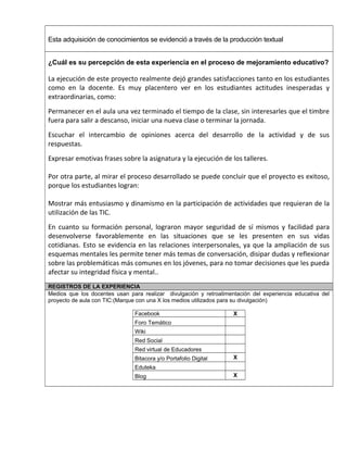Esta adquisición de conocimientos se evidenció a través de la producción textual 
¿Cuál es su percepción de esta experiencia en el proceso de mejoramiento educativo? 
La ejecución de este proyecto realmente dejó grandes satisfacciones tanto en los estudiantes 
como en la docente. Es muy placentero ver en los estudiantes actitudes inesperadas y 
extraordinarias, como: 
Permanecer en el aula una vez terminado el tiempo de la clase, sin interesarles que el timbre 
fuera para salir a descanso, iniciar una nueva clase o terminar la jornada. 
Escuchar el intercambio de opiniones acerca del desarrollo de la actividad y de sus 
respuestas. 
Expresar emotivas frases sobre la asignatura y la ejecución de los talleres. 
Por otra parte, al mirar el proceso desarrollado se puede concluir que el proyecto es exitoso, 
porque los estudiantes logran: 
Mostrar más entusiasmo y dinamismo en la participación de actividades que requieran de la 
utilización de las TIC. 
En cuanto su formación personal, lograron mayor seguridad de sí mismos y facilidad para 
desenvolverse favorablemente en las situaciones que se les presenten en sus vidas 
cotidianas. Esto se evidencia en las relaciones interpersonales, ya que la ampliación de sus 
esquemas mentales les permite tener más temas de conversación, disipar dudas y reflexionar 
sobre las problemáticas más comunes en los jóvenes, para no tomar decisiones que les pueda 
afectar su integridad física y mental.. 
REGISTROS DE LA EXPERIENCIA 
Medios que los docentes usan para realizar divulgación y retroalimentación del experiencia educativa del 
proyecto de aula con TIC:(Marque con una X los medios utilizados para su divulgación) 
Facebook X 
Foro Temático 
Wiki 
Red Social 
Red virtual de Educadores 
Bitacora y/o Portafolio Digital X 
Eduteka 
Blog X 
 