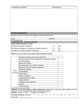 Localidad/Comuna/sector: Departamento:
DOCENTE MODERADOR
Nombre completo del docente quien Modera o coordina la experiencia:
Cargo: Teléfonos:
Correo Electrónico:
PLANEACIÓN DEL PROYECTO DE AULA
Señale el tipo de proyecto de aula
a) Proyecto pedagógico y didáctico SI NO
b) Proyectos pedagógico con énfasis en desarrollo productivo SI NO
c) Proyecto con énfasis en gestión institucional SI NO
Señale con una X el área en que está inscrito el proyecto de aula:
Áreas
Curricular
Ciencias naturales y educación ambiental.
Ciencias sociales, historia, geografía, constitución política
y/o democrática.
Educación artística.
Educación ética y en valores humanos.
Educación física, recreación y deportes.
Educación religiosa.
Humanidades.
Matemáticas.
Lengua castellana.
Lengua extranjera: Inglés
Lengua Nativa*
Competencias Ciudadanas.
Filosofía
Todas las áreas
*Lengua Nativa para comunidades indígenas.
Población con la que se lleva a cabo la experiencia (Seleccione los ítems que logran detallar el tipo de
población con la que principalmente se lleva a cabo la experiencia):
a) Sector: Urbano Rural Población de Fronteras
b) Grados Escolares: Preescolar 1° 2° 3° 4° 5° 6° 7° 8° 9° 10° 11°
Otro Cuál?: _________________
 