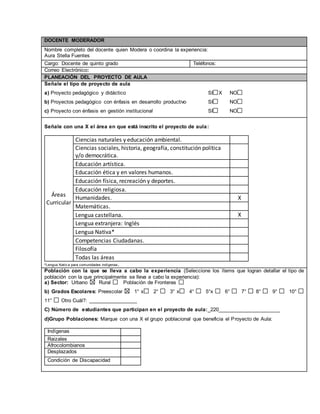 DOCENTE MODERADOR 
Nombre completo del docente quien Modera o coordina la experiencia: 
Aura Stella Fuentes 
Cargo: Docente de quinto grado Teléfonos: 
Correo Electrónico: 
PLANEACIÓN DEL PROYECTO DE AULA 
Señale el tipo de proyecto de aula 
a) Proyecto pedagógico y didáctico SI X NO 
b) Proyectos pedagógico con énfasis en desarrollo productivo SI NO 
c) Proyecto con énfasis en gestión institucional SI NO 
Señale con una X el área en que está inscrito el proyecto de aula: 
Áreas 
Curricular 
Ciencias naturales y educación ambiental. 
Ciencias sociales, historia, geografía, constitución política 
y/o democrática. 
Educación artística. 
Educación ética y en valores humanos. 
Educación física, recreación y deportes. 
Educación religiosa. 
Humanidades. X 
Matemáticas. 
Lengua castellana. X 
Lengua extranjera: Inglés 
Lengua Nativa* 
Competencias Ciudadanas. 
Filosofía 
Todas las áreas 
*Lengua Nativ a para comunidades indígenas. 
Población con la que se lleva a cabo la experiencia (Seleccione los ítems que logran detallar el tipo de 
población con la que principalmente se lleva a cabo la experiencia): 
a) Sector: Urbano Rural Población de Fronteras 
b) Grados Escolares: Preescolar 1° x 2° 3° x 4° 5°x 6° 7° 8° 9° 10° 
11° Otro Cuál?: _________________ 
C) Número de estudiantes que participan en el proyecto de aula:_220______________________ 
d)Grupo Poblaciones: Marque con una X el grupo poblacional que beneficia el Proyecto de Aula: 
Indígenas 
Raizales 
Afrocolombianos 
Desplazados 
Condición de Discapacidad 
,.,. 
 